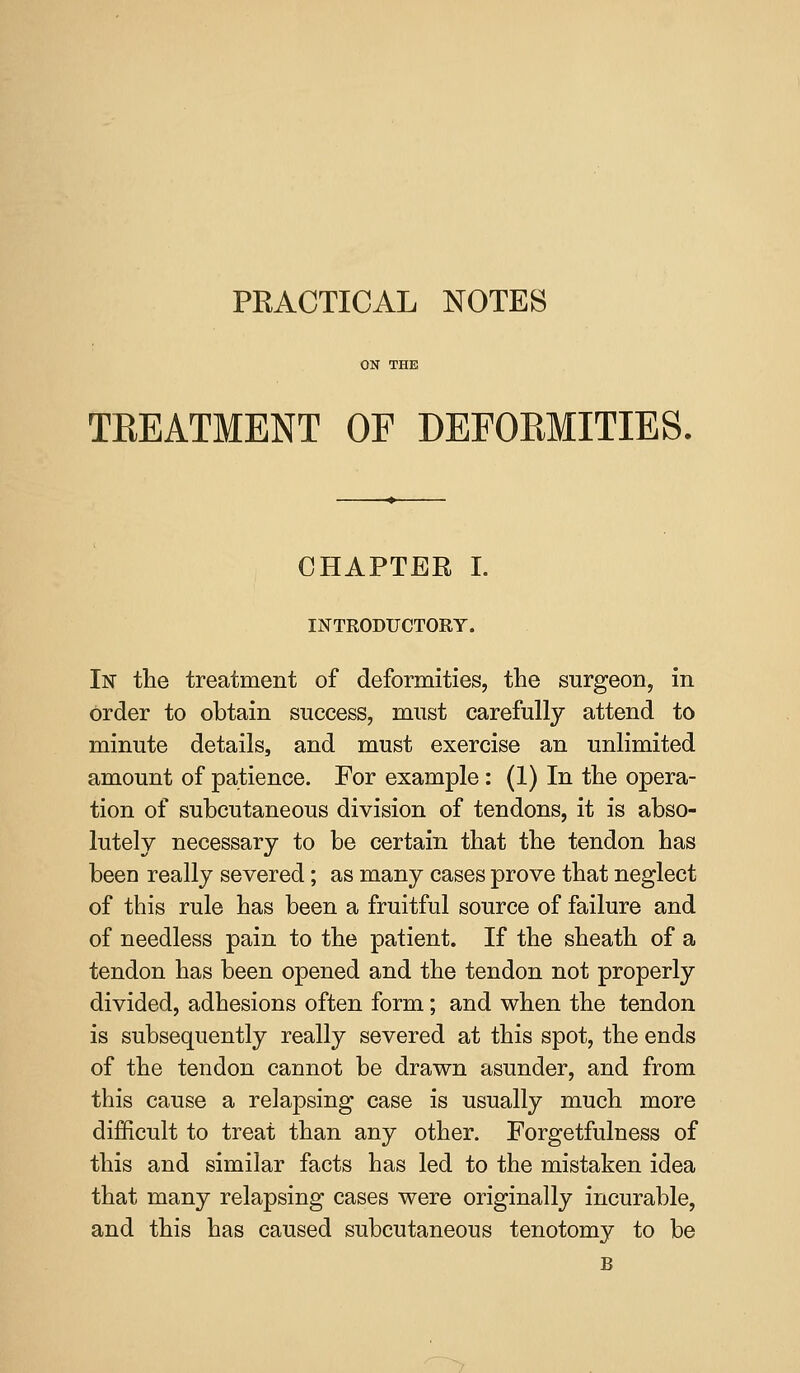 TEEATMENT OF DEFOEMITIES. CHAPTER I. INTRODUCTORY. In the treatment of deformities, the surgeon, in order to obtain success, must carefully attend to minute details, and must exercise an unlimited amount of patience. For example: (1) In the opera- tion of subcutaneous division of tendons, it is abso- lutely necessary to be certain that the tendon has been really severed; as many cases prove that neglect of this rule has been a fruitful source of failure and of needless pain to the patient. If the sheath of a tendon has been opened and the tendon not properly divided, adhesions often form; and when the tendon is subsequently really severed at this spot, the ends of the tendon cannot be drawn asunder, and from this cause a relapsing case is usually much more difficult to treat than any other. Forgetfulness of this and similar facts has led to the mistaken idea that many relapsing cases were originally incurable, and this has caused subcutaneous tenotomy to be B >