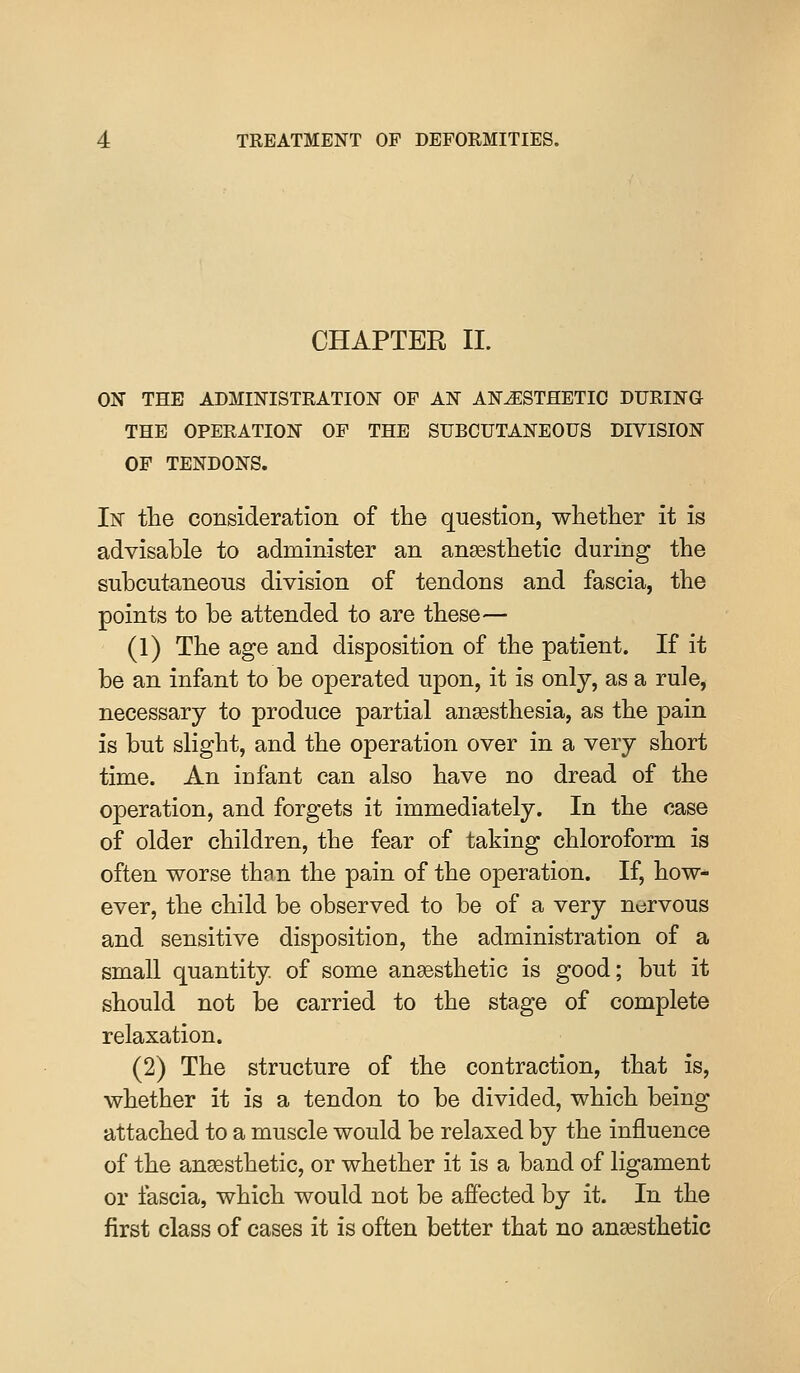 CHAPTER II. ON THE ADMINISTRATION OF AN ANESTHETIC DURING THE OPERATION OP THE SUBCUTANEOUS DIVISION OF TENDONS. In tlie consideration of the question, whetlier it is advisable to administer an anaesthetic during the subcutaneous division of tendons and fascia, the points to be attended to are these— (1) The age and disposition of the patient. If it be an infant to be operated upon, it is only, as a rule, necessary to produce partial anaesthesia, as the pain is but slight, and the operation over in a very short time. An infant can also have no dread of the operation, and forgets it immediately. In the case of older children, the fear of taking chloroform is often worse than the pain of the operation. If, how- ever, the child be observed to be of a very nervous and sensitive disposition, the administration of a small quantity of some anaesthetic is good; but it should not be carried to the stage of complete relaxation. (2) The structure of the contraction, that is, whether it is a tendon to be divided, which being attached to a muscle would be relaxed by the influence of the anaesthetic, or whether it is a band of ligament or fascia, which would not be affected by it. In the first class of cases it is often better that no anaesthetic