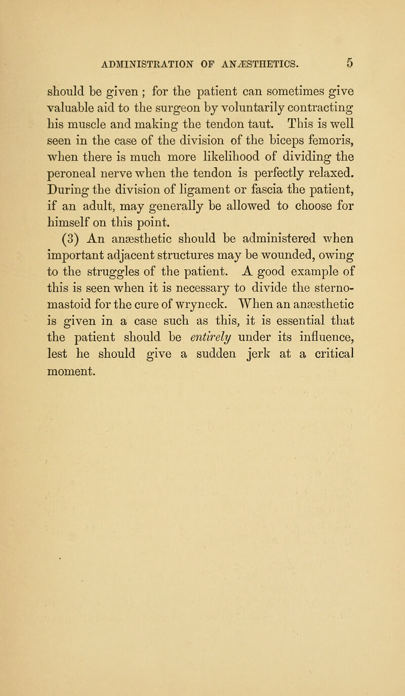 should be given ; for the patient can sometimes give valuable aid to the surgeon by voluntarily contracting his muscle and making the tendon taut. This is well seen in the case of the division of the biceps femoris, when there is much more likelihood of dividing the peroneal nerve when the tendon is perfectly relaxed. During the division of ligament or fascia the patient, if an adult, may generally be allowed to choose for himself on this point. (3) An anaesthetic should be administered when important adjacent structures may be wounded, owing to the struggles of the patient. A good example of this is seen when it is necessary to divide the sterno- mastoid for the cure of wryneck. When an anaesthetic is given in a case such as this, it is essential that the patient should be entirely under its influence, lest he should give a sudden jerk at a critical moment.