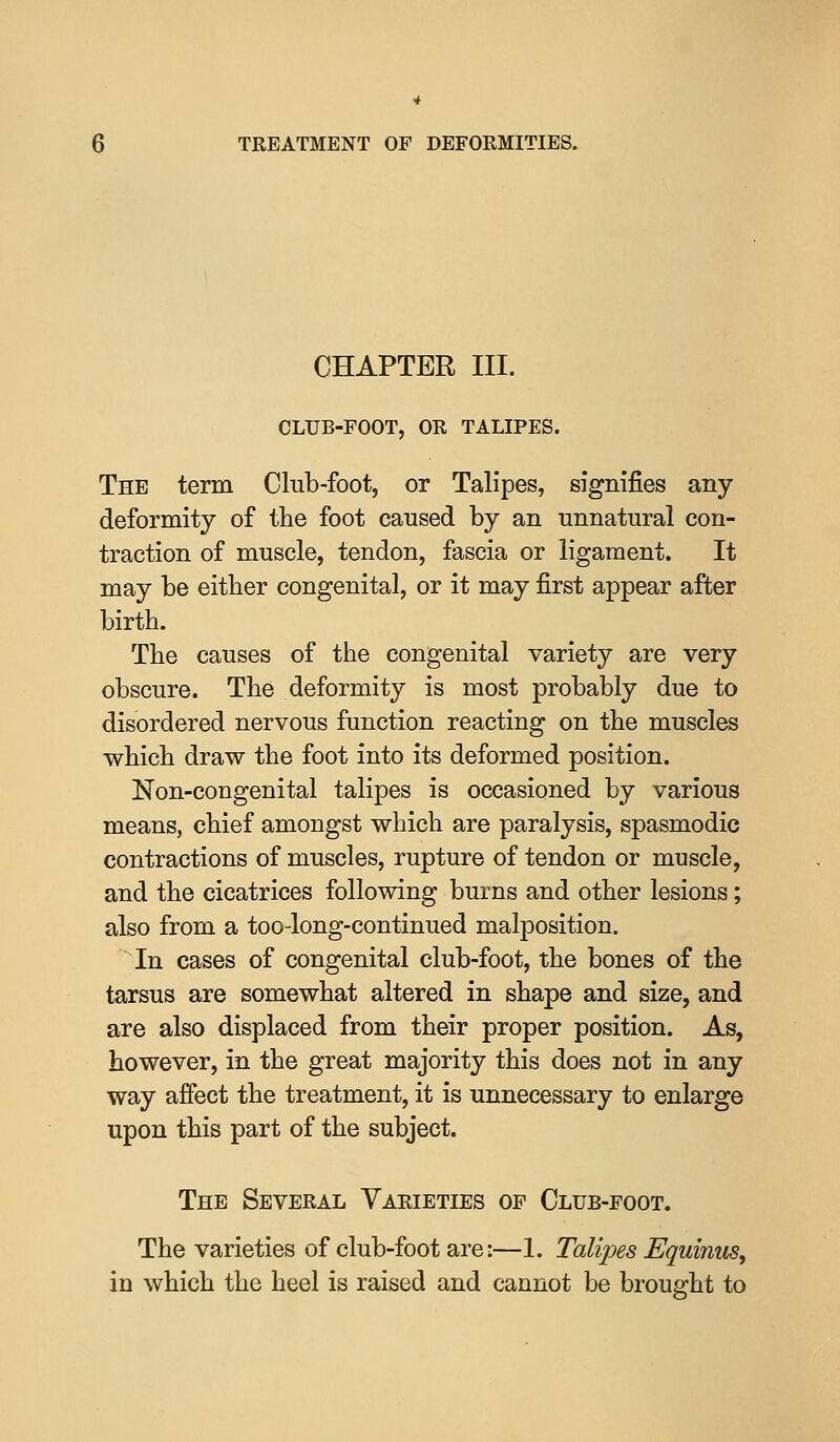 CHAPTER III. CLUB-FOOT, OR TALIPES. The term Club-foot, or Talipes, signifies any deformity of the foot caused by an unnatural con- traction of muscle, tendon, fascia or ligament. It may be either congenital, or it may first appear after birth. The causes of the congenital variety are very obscure. The deformity is most probably due to disordered nervous function reacting on the muscles which draw the foot into its deformed position. Non-congenital talipes is occasioned by various means, chief amongst which are paralysis, spasmodic contractions of muscles, rupture of tendon or muscle, and the cicatrices following burns and other lesions; also from a too-long-continued malposition. In cases of congenital club-foot, the bones of the tarsus are somewhat altered in shape and size, and are also displaced from their proper position. As, however, in the great majority this does not in any way afiect the treatment, it is unnecessary to enlarge upon this part of the subject. The Several Varieties op Olub-foot. The varieties of club-foot are:—1. Talipes EquinuSy in which the heel is raised and cannot be brought to