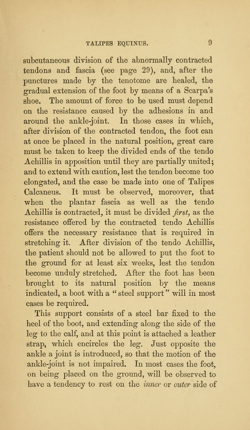 subcutaneous division of the abnormally contracted tendons and fascia (see page 29), and, after the punctures made by the tenotome are healed, the gradual extension of the foot by means of a Scarpa's shoe. The amount of force to be used must depend on the resistance caused by the adhesions in and around the ankle-joint. In those cases in which, after division of the contracted tendon, the foot can at once be placed in the natural position, great care must be taken to keep the divided ends of the tendo Achillis in apposition until they are partially united; and to extend with caution, lest the tendon become too elongated, and the case be made into one of Talipes Calcaneus. It must be observed, moreover, that when the plantar fascia as well as the tendo Achillis is contracted^ it must be divided first, as the resistance offered by the contracted tendo Achillis offers the necessary resistance that is required in stretching it. After division of the tendo Achillis, the patient should not be allowed to put the foot to the ground for at least six weeks, lest the tendon become unduly stretched. After the foot has been brought to its natural position by the means indicated, a boot with a  steel support will in most cases be required. This support consists of a steel bar fixed to the heel of the boot, and extending along the side of the leg to the calf, and at this point is attached a leather strap, which encircles the leg. Just opposite the ankle a joint is introduced, so that the motion of the ankle-joint is not impaired. In most cases the foot, on being placed on the ground, will be observed to have a tendency to rest on the inner or outer ^idiQ of