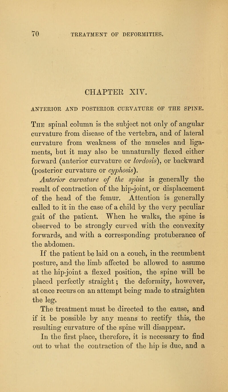 CHAPTER XIY. ANTERIOR AND POSTERIOR CURVATURE OF THE SPINE. The spinal column is the subject not only of angular curvature from disease of the vertebra, and of lateral curvature from weakness of the muscles and liga- ments, but it may also be unnaturally flexed either forward (anterior curvature or lordosis), or backward (posterior curvature or cyphosis). Anterior curvature of the spine is generally the result of contraction of the hip-joint, or displacement of the head of the femur. Attention is generally called to it in the case of a child by the very peculiar gait of the patient. When he walks, the spine is observed to be strongly curved with the convexity forwards, and with a corresponding protuberance of the abdomen. If the patient be laid on a couch, in the recumbent posture, and the limb affected be allowed to assume at the hip-joint a flexed position, the spine will be placed perfectly straight; the deformity, however, at once recurs on an attempt being made to straighten the leg-. The treatment must be directed to the cause, and if it be possible by any means to rectify this, the resulting curvature of the spine will disappear. In the first place, therefore, it is necessary to find out to what the contraction of the hip is due, and a