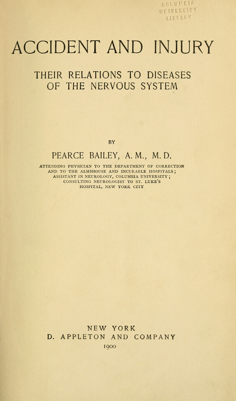 ACCIDENT AND INJURY THEIR RELATIONS TO DISEASES OF THE NERVOUS SYSTEM BY PEARCE BAILEY, A.M., M. D. ATTENDING PHYSICIAN TO THE DEPARTMENT OF CORRECTION AND TO THE ALMSHOUSE AND INCURABLE HOSPITALS ; ASSISTANT IN NEUROLOGY, COLUMBIA UNIVERSITY ; CONSULTING NEUROLOGIST TO ST. LUKE'S HOSPITAL, NEW YORK CITY NEW YORK D. APPLETON AND COMPANY 1900