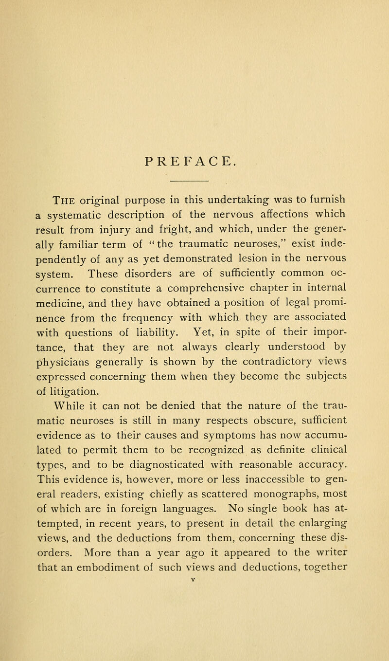 PREFACE. The original purpose in this undertaking was to furnish a systematic description of the nervous affections which result from injury and fright, and which, under the gener- ally familiar term of  the traumatic neuroses, exist inde- pendently of any as yet demonstrated lesion in the nervous system. These disorders are of sufficiently common oc- currence to constitute a comprehensive chapter in internal medicine, and they have obtained a position of legal promi- nence from the frequency with which they are associated with questions of liability. Yet, in spite of their impor- tance, that they are not always clearly understood by physicians generally is shown by the contradictory views expressed concerning them when they become the subjects of litigation. While it can not be denied that the nature of the trau- matic neuroses is still in many respects obscure, sufficient evidence as to their causes and symptoms has now accumu- lated to permit them to be recognized as definite clinical types, and to be diagnosticated with reasonable accuracy. This evidence is, however, more or less inaccessible to gen- eral readers, existing chiefly as scattered monographs, most of which are in foreign languages. No single book has at- tempted, in recent years, to present in detail the enlarging views, and the deductions from them, concerning these dis- orders. More than a year ago it appeared to the writer that an embodiment of such views and deductions, together