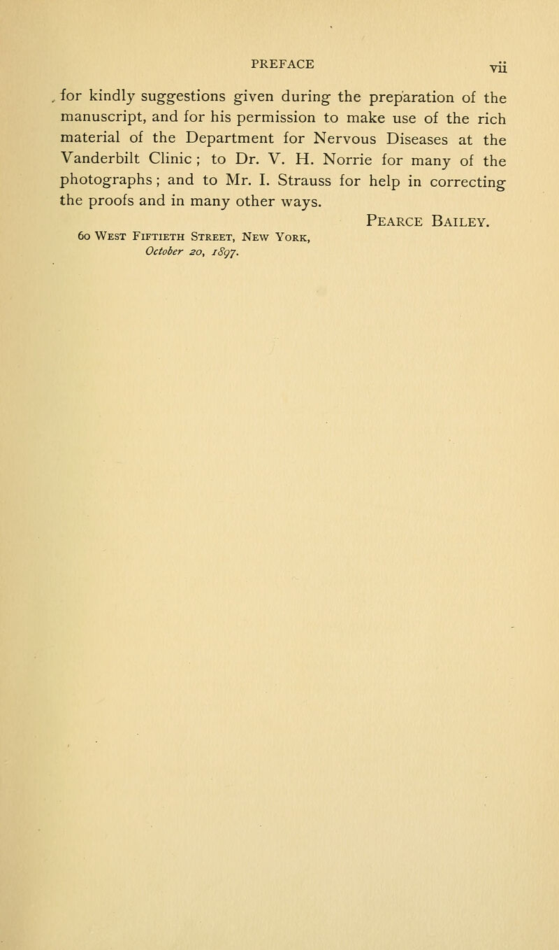 VU , for kindly suggestions given during the preparation of the manuscript, and for his permission to make use of the rich material of the Department for Nervous Diseases at the Vanderbilt Clinic ; to Dr. V. H. Norrie for many of the photographs ; and to Mr. I. Strauss for help in correcting the proofs and in many other ways. Pearce Bailey. 60 West Fiftieth Street, New York, October 20, iSg'j.