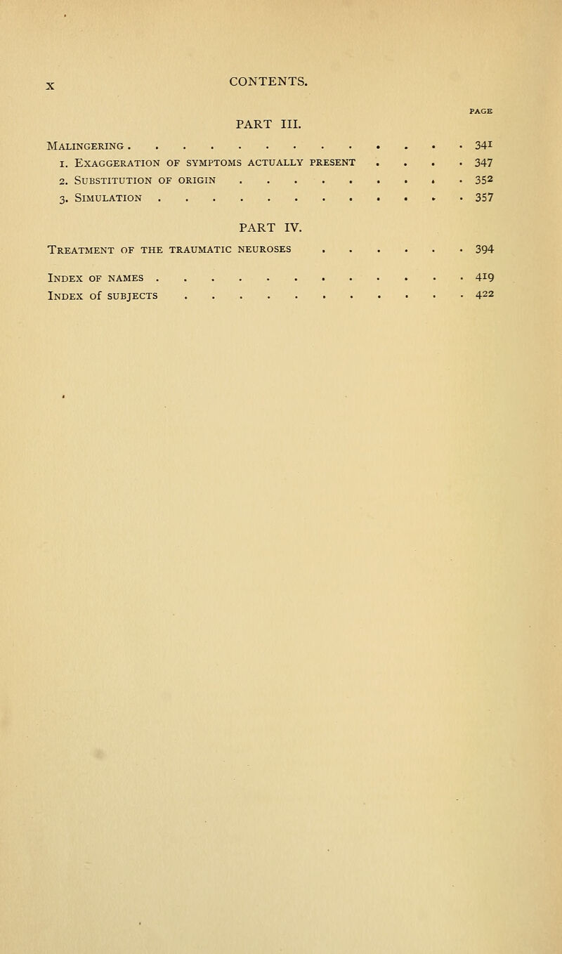 PAGE PART III. Malingering 34i 1. Exaggeration of symptoms actually present .... 347 2. Substitution of origin ......... 352 3. Simulation • 357 PART IV. Treatment of the traumatic neuroses 394 Index of names 419 Index of subjects 422