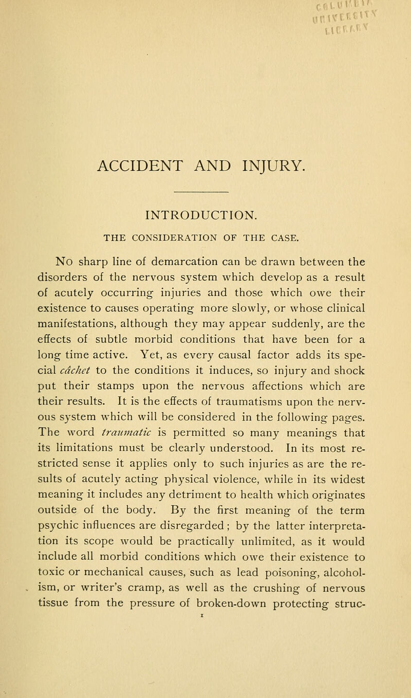 ACCIDENT AND INJURY. INTRODUCTION. THE CONSIDERATION OF THE CASE. No sharp line of demarcation can be drawn between the disorders of the nervous system which develop as a result of acutely occurring injuries and those which owe their existence to causes operating more slowly, or whose clinical manifestations, although they may appear suddenly, are the effects of subtle morbid conditions that have been for a long time active. Yet, as every causal factor adds its spe- cial cachet to the conditions it induces, so injury and shock put their stamps upon the nervous affections which are their results. It is the effects of traumatisms upon the nerv- ous system which will be considered in the following pages. The word traumatic is permitted so many meanings that its limitations must be clearly understood. In its most re- stricted sense it applies only to such injuries as are the re- sults of acutely acting physical violence, while in its widest meaning it includes any detriment to health which originates outside of the body. By the first meaning of the term psychic influences are disregarded ; by the latter interpreta- tion its scope would be practically unlimited, as it would include all morbid conditions which owe their existence to toxic or mechanical causes, such as lead poisoning, alcohol- ism, or writer's cramp, as well as the crushing of nervous tissue from the pressure of broken-down protecting struc-