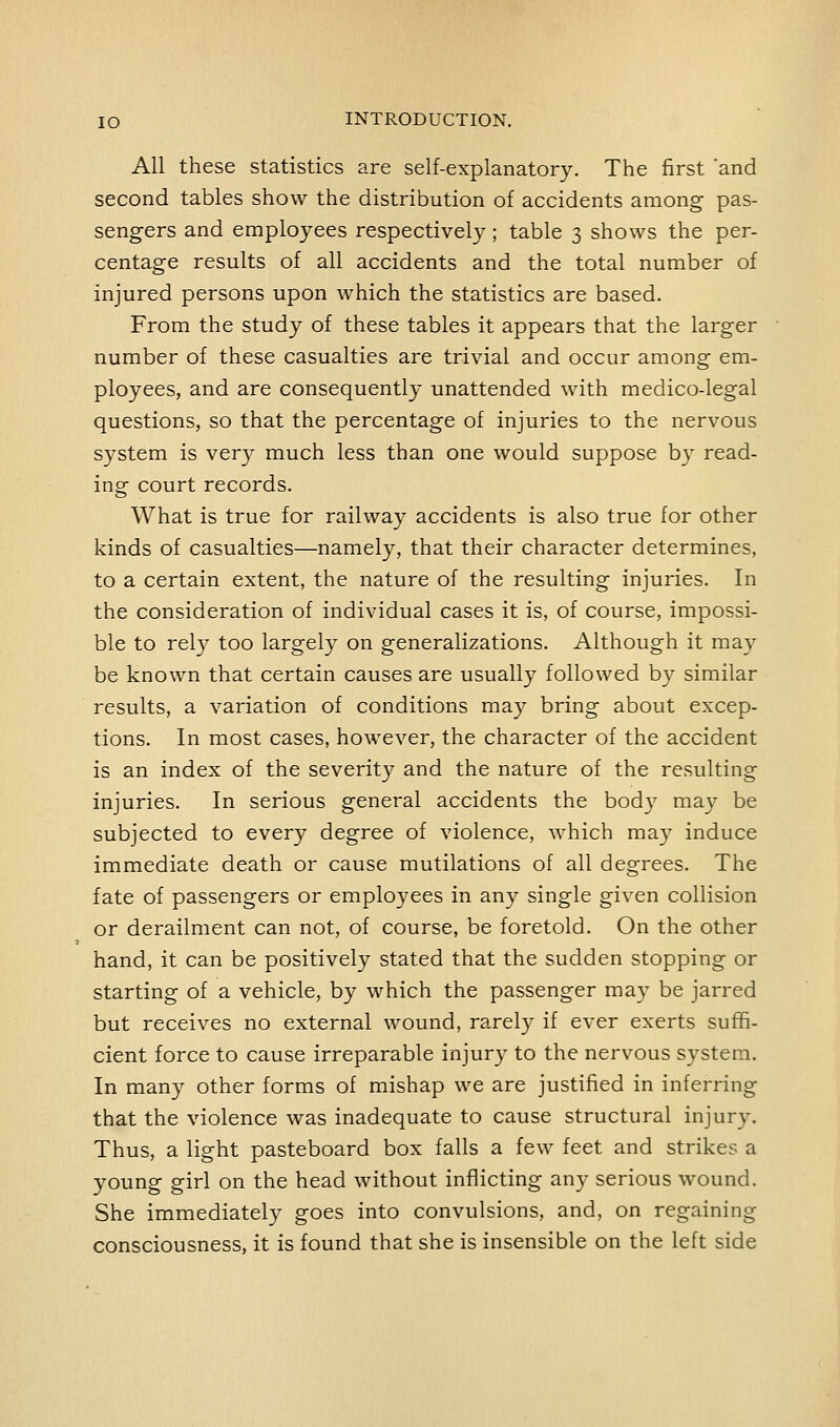 All these statistics are self-explanatory. The first and second tables show the distribution of accidents among- pas- sengers and employees respectively; table 3 shows the per- centage results of all accidents and the total number of injured persons upon which the statistics are based. From the study of these tables it appears that the larger number of these casualties are trivial and occur among em- ployees, and are consequently unattended with medico-legal questions, so that the percentage of injuries to the nervous system is very much less than one would suppose by read- ing court records. What is true for railway accidents is also true for other kinds of casualties—namely, that their character determines, to a certain extent, the nature of the resulting injuries. In the consideration of individual cases it is, of course, impossi- ble to rely too largely on generalizations. Although it may be known that certain causes are usually followed by similar results, a variation of conditions may bring about excep- tions. In most cases, however, the character of the accident is an index of the severity and the nature of the resulting injuries. In serious general accidents the body may be subjected to every degree of violence, which may induce immediate death or cause mutilations of all degrees. The fate of passengers or employees in any single given collision or derailment can not, of course, be foretold. On the other hand, it can be positively stated that the sudden stopping or starting of a vehicle, by which the passenger may be jarred but receives no external wound, rarely if ever exerts suffi- cient force to cause irreparable injury to the nervous system. In many other forms of mishap we are justified in inferring that the violence was inadequate to cause structural injury. Thus, a light pasteboard box falls a few feet and strikes a young girl on the head without inflicting any serious wound. She immediately goes into convulsions, and, on regaining consciousness, it is found that she is insensible on the left side