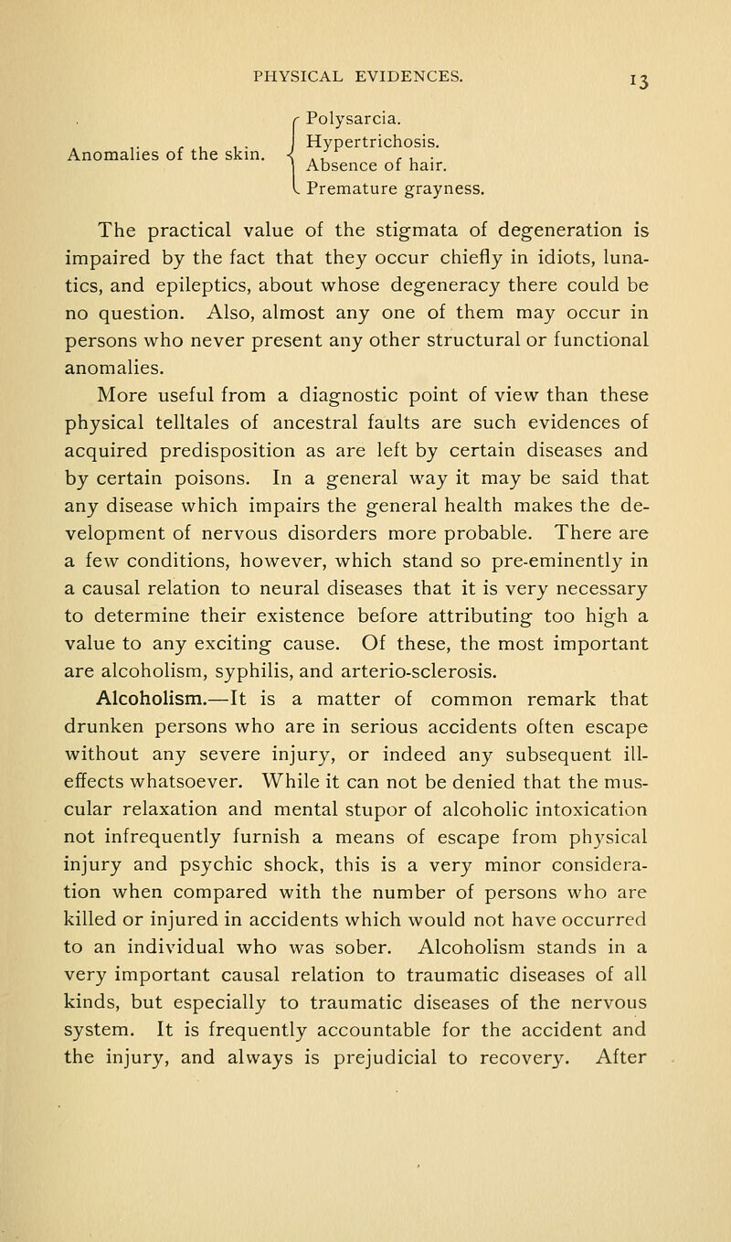 r Polysarcia. . , , . Hypertrichosis. Anomalies of the skin. < ./ .r • Absence of hair. I Premature grayness. The practical value of the stigmata of degeneration is impaired by the fact that they occur chiefly in idiots, luna- tics, and epileptics, about whose degeneracy there could be no question. Also, almost any one of them may occur in persons who never present any other structural or functional anomalies. More useful from a diagnostic point of view than these physical telltales of ancestral faults are such evidences of acquired predisposition as are left by certain diseases and by certain poisons. In a general way it may be said that any disease which impairs the general health makes the de- velopment of nervous disorders more probable. There are a few conditions, however, which stand so pre-eminently in a causal relation to neural diseases that it is very necessary to determine their existence before attributing too high a value to any exciting cause. Of these, the most important are alcoholism, syphilis, and arterio-sclerosis. Alcoholism.—It is a matter of common remark that drunken persons who are in serious accidents often escape without any severe injury, or indeed any subsequent ill- effects whatsoever. While it can not be denied that the mus- cular relaxation and mental stupor of alcoholic intoxication not infrequently furnish a means of escape from physical injury and psychic shock, this is a very minor considera- tion when compared with the number of persons who are killed or injured in accidents which would not have occurred to an individual who was sober. Alcoholism stands in a very important causal relation to traumatic diseases of all kinds, but especially to traumatic diseases of the nervous system. It is frequently accountable for the accident and the injury, and always is prejudicial to recovery. After