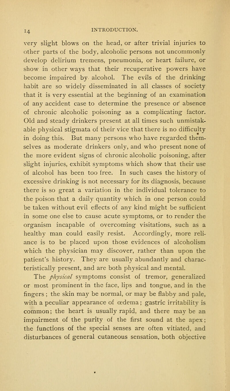 very slight blows on the head, or after trivial injuries to other parts of the body, alcoholic persons not uncommonly develop delirium tremens, pneumonia, or heart failure, or show in other ways that their recuperative powers have become impaired by- alcohol. The evils of the drinking habit are so widely disseminated in all classes of society that it is very essential at the beginning of an examination of any accident case to determine the presence or absence of chronic alcoholic poisoning as a complicating factor. Old and steady drinkers present at all times such unmistak- able physical stigmata of their vice that there is no difficulty in doing this. But man}- persons who have regarded them- selves as moderate drinkers only, and who present none of the more evident signs of chronic alcoholic poisoning, after slight injuries, exhibit symptoms which show that their use of alcohol has been too free. In such cases the historj' of excessive drinking is not necessar\^ for its diagnosis, because there is so great a variation in the individual tolerance to the poison that a daily quantity which in one person could be taken without evil effects of any kind might be sufficient in some one else to cause acute symptoms, or to render the organism incapable of overcoming visitations, such as a health}- man could easily resist. Accordingly, more reli- ance is to be placed upon those evidences of alcoholism which the physician may discover, rather than upon the patient's history. They are usually abundantly and charac- teristically present, and are both physical and mental. The physical symptoms consist of tremor, generalized or most prominent in the face, lips and tongue, and in the fingers ; the skin may be normal, or may be flabby and pale, with a peculiar appearance of oedema; gastric irritability is common; the heart is usually rapid, and there may be an impairment of the purity of the first sound at the apex; the functions of the special senses are often vitiated, and disturbances of general cutaneous sensation, both objective