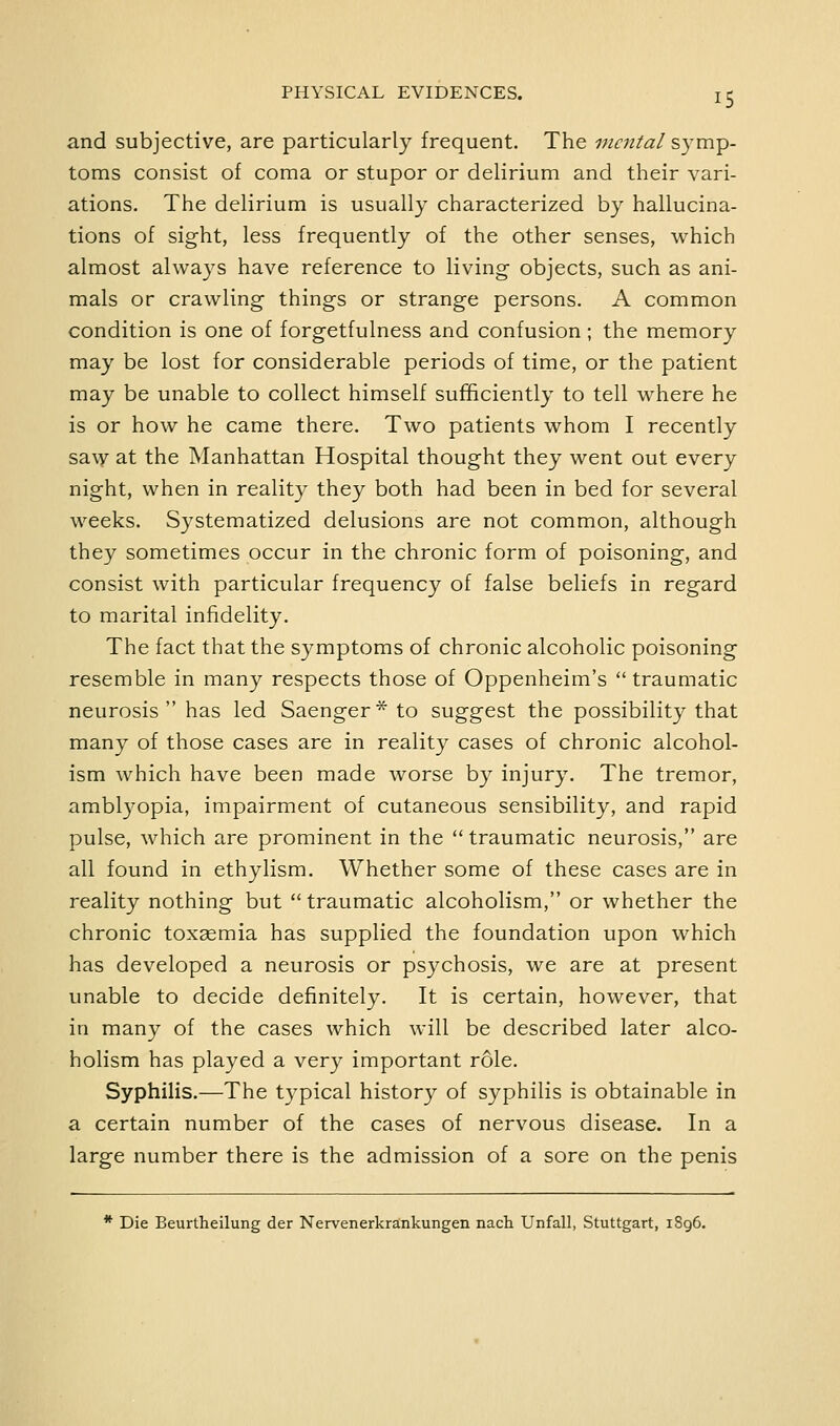 and subjective, are particularly frequent. The mental S3'mp- toms consist of coma or stupor or delirium and their vari- ations. The delirium is usually characterized by hallucina- tions of sight, less frequently of the other senses, which almost always have reference to living objects, such as ani- mals or crawling things or strange persons. A common condition is one of forgetfulness and confusion; the memory may be lost for considerable periods of time, or the patient may be unable to collect himself sufficiently to tell where he is or how he came there. Two patients whom I recently saw at the Manhattan Hospital thought they went out every night, when in reality they both had been in bed for several weeks. Systematized delusions are not common, although they sometimes occur in the chronic form of poisoning, and consist with particular frequency of false beliefs in regard to marital infidelity. The fact that the symptoms of chronic alcoholic poisoning resemble in many respects those of Oppenheim's traumatic neurosis  has led Saenger* to suggest the possibility that many of those cases are in reality cases of chronic alcohol- ism which have been made worse by injury. The tremor, amblyopia, impairment of cutaneous sensibility, and rapid pulse, which are prominent in the  traumatic neurosis, are all found in ethylism. Whether some of these cases are in reality nothing but  traumatic alcoholism, or whether the chronic toxsemia has supplied the foundation upon which has developed a neurosis or psychosis, we are at present unable to decide definitely. It is certain, however, that in many of the cases which will be described later alco- holism has played a very important role. Syphilis.—The typical history of syphilis is obtainable in a certain number of the cases of nervous disease. In a large number there is the admission of a sore on the penis * Die Beurtheilung der Nervenerkrankungen nach Unfall, Stuttgart, 1S96.