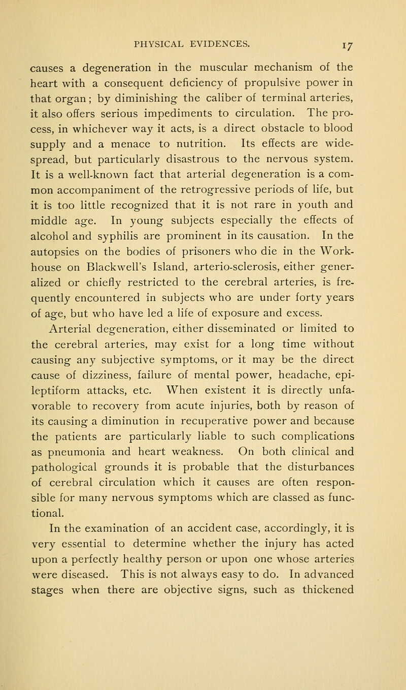 causes a degeneration in the muscular mechanism of the heart with a consequent deficiency of propulsive power in that organ; by diminishing the caliber of terminal arteries, it also offers serious impediments to circulation. The pro- cess, in whichever way it acts, is a direct obstacle to blood supply and a menace to nutrition. Its effects are wide- spread, but particularly disastrous to the nervous system. It is a well-known fact that arterial degeneration is a com- mon accompaniment of the retrogressive periods of life, but it is too little recognized that it is not rare in youth and middle age. In young subjects especially the effects of alcohol and syphilis are prominent in its causation. In the autopsies on the bodies of prisoners who die in the Work- house on Blackwell's Island, arterio-sclerosis, either gener- alized or chiefly restricted to the cerebral arteries, is fre- quently encountered in subjects who are under forty years of age, but who have led a life of exposure and excess. Arterial degeneration, either disseminated or limited to the cerebral arteries, may exist for a long time without causing any subjective symptoms, or it may be the direct cause of dizziness, failure of mental power, headache, epi- leptiform attacks, etc. When existent it is directly unfa- vorable to recovery from acute injuries, both by reason of its causing a diminution in recuperative power and because the patients are particularly liable to such complications as pneumonia and heart weakness. On both clinical and pathological grounds it is probable that the disturbances of cerebral circulation which it causes are often respon- sible for many nervous symptoms which are classed as func- tional. In the examination of an accident case, accordingly, it is very essential to determine whether the injury has acted upon a perfectly healthy person or upon one whose arteries were diseased. This is not always easy to do. In advanced stages when there are objective signs, such as thickened