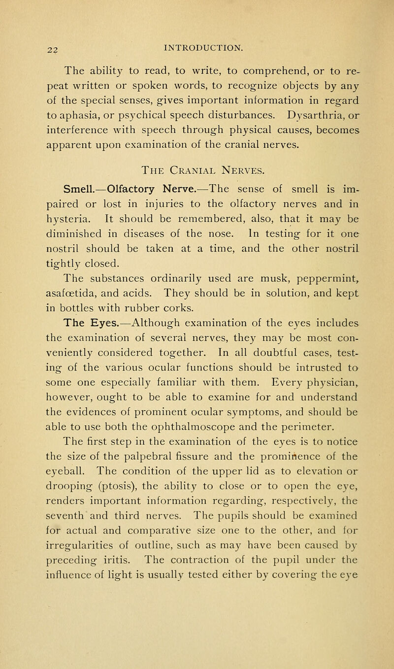 2? The ability to read, to write, to comprehend, or to re- peat written or spoken words, to recognize objects by any of the special senses, gives important information in regard to aphasia, or psychical speech disturbances. Dysarthria, or interference with speech through physical causes, becomes apparent upon examination of the cranial nerves. The Cranial Nerves. Smell.—Olfactory Nerve.^—^The sense of smell is im- paired or lost in injuries to the olfactory nerves and in hysteria. It should be remembered, also, that it may be diminished in diseases of the nose. In testing for it one nostril should be taken at a time, and the other nostril tightly closed. The substances ordinarily used are musk, peppermint,, asafoetida, and acids. They should be in solution, and kept in bottles with rubber corks. The Eyes.—Although examination of the eyes includes the examination of several nerves, they may be most con- veniently considered together. In all doubtful cases, test- ing of the various ocular functions should be intrusted to some one especially familiar with them. Every physician^ however, ought to be able to examine for and understand the evidences of prominent ocular symptoms, and should be able to use both the ophthalmoscope and the perimeter. The first step in the examination of the eyes is to notice the size of the palpebral fissure and the prominence of the eyeball. The condition of the upper lid as to elevation or drooping (ptosis), the ability to close or to open the eye, renders important information regarding, respectivel)^ the seventh and third nerves. The pupils should be examined for actual and comparative size one to the other, and for irregularities of outline, such as may have been caused by preceding iritis. The contraction of the pupil under the influence of light is usually tested either by covering the eye