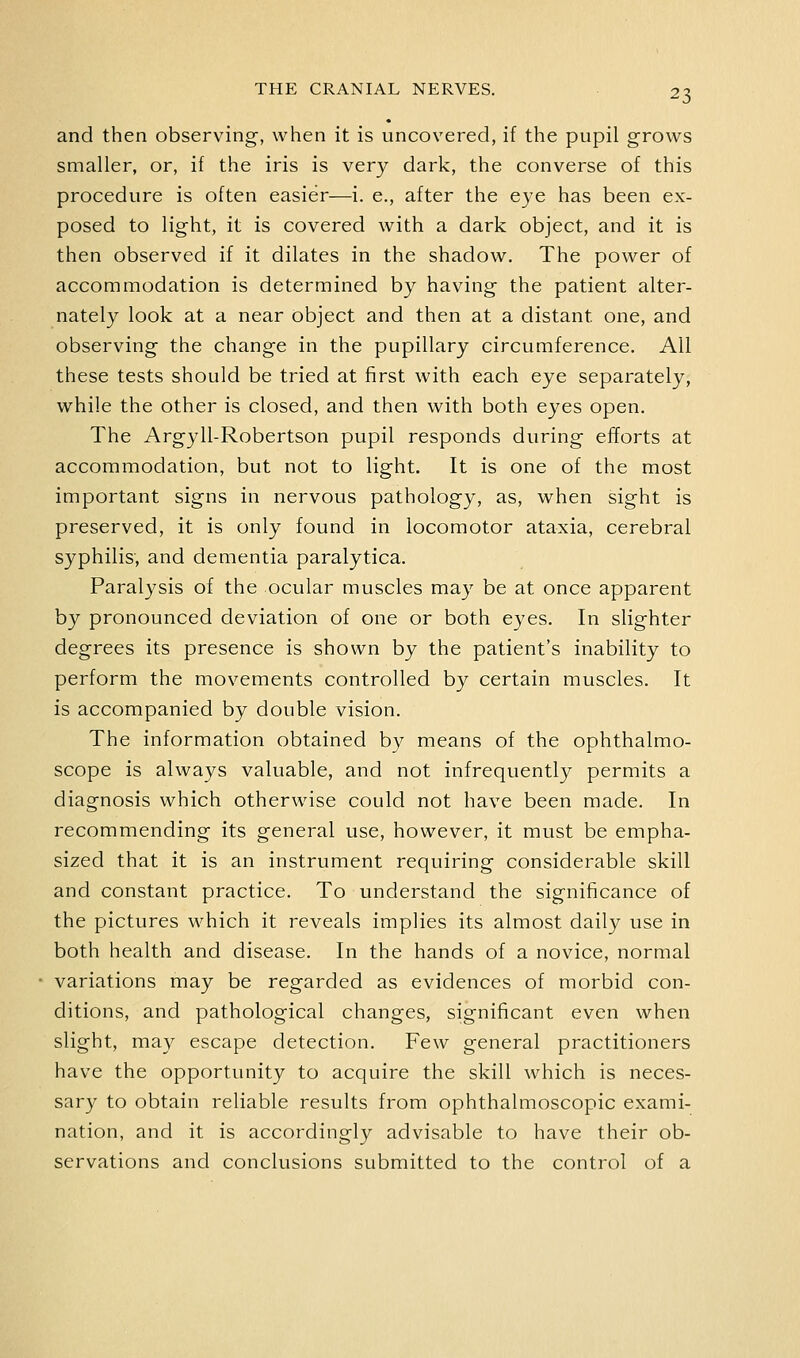 and then observing, when it is uncovered, if the pupil grows smaller, or, if the iris is very dark, the converse of this procedure is often easier—i. e., after the eye has been ex- posed to light, it is covered with a dark object, and it is then observed if it dilates in the shadow. The power of accommodation is determined by having the patient alter- nately look at a near object and then at a distant one, and observing the change in the pupillary circumference. All these tests should be tried at first with each eye separately, while the other is closed, and then with both eyes open. The Argyll-Robertson pupil responds during efforts at accommodation, but not to light. It is one of the most important signs in nervous pathology, as, when sight is preserved, it is only found in locomotor ataxia, cerebral syphilis, and dementia paralytica. Paralysis of the ocular muscles may be at once apparent by pronounced deviation of one or both eyes. In slighter degrees its presence is shown by the patient's inability to perform the movements controlled by certain muscles. It is accompanied by double vision. The information obtained by means of the ophthalmo- scope is always valuable, and not infrequently permits a diagnosis which otherwise could not have been made. In recommending its general use, however, it must be empha- sized that it is an instrument requiring considerable skill and constant practice. To understand the significance of the pictures which it reveals implies its almost daily use in both health and disease. In the hands of a novice, normal variations may be regarded as evidences of morbid con- ditions, and pathological changes, significant even when slight, may escape detection. Few general practitioners have the opportunity to acquire the skill which is neces- sary to obtain reliable results from ophthalmoscopic exami- nation, and it is accordingly advisable to have their ob- servations and conclusions submitted to the control of a