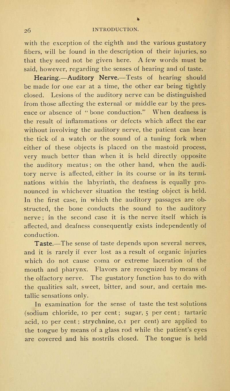 with the exception of the eighth and the various gustatory fibers, will be found in the description of their injuries, so that they need not be given here. A few words must be said, however, regarding the senses of hearing and of taste. Hearing.—Auditory Nerve.—Tests of hearing should be made for one ear at a time, the other ear being tightly closed. Lesions of the auditory nerve can be distinguished from those affecting the external or middle ear by the pres- ence or absence of  bone conduction. When deafness is the result of inflammations or defects which affect the ear without involving the auditory nerve, the patient can hear the tick of a watch or the sound of a tuning fork when either of these objects is placed on the mastoid process, very much better than when it is held directly opposite the auditory meatus; on the other hand, when the audi- tory nerve is affected, either in its course or in its termi- nations within the labyrinth, the deafness is equally pro- nounced in whichever situation the testing object is held. In the first case, in which the auditory passages are ob- structed, the bone conducts the sound to the auditory nerve; in the second case it is the nerve itself which is affected, and deafness consequently exists independently of conduction. Taste.—The sense of taste depends upon several nerves, and it is rarely if ever lost as a result of organic injuries which do not cause coma or extreme laceration of the mouth and pharynx. Flavors are recognized by means of the olfactory nerve. The gustatory function has to do with the qualities salt, sweet, bitter, and sour, and certain me- tallic sensations only. In examination for the sense of taste the test solutions (sodium chloride, 10 per cent; sugar, 5 per cent; tartaric acid, 10 per cent; strychnine, o.i per cent) are applied to the tongue by means of a glass rod while the patient's eyes are covered and his nostrils closed. The tongue is held