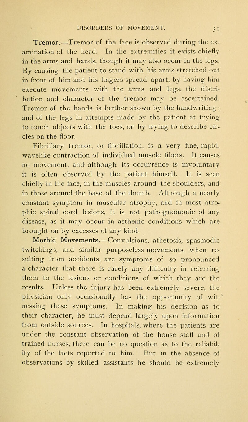 Tremor.—Tremor of the face is observed during the ex- amination of the head. In the extremities it exists chiefly in the arms and hands, though it may also occur in the legs. By causing the patient to stand with his arms stretched out in front of him and his fingers spread apart, by having him execute movements with the arms and legs, the distri- bution and character of the tremor may be ascertained. Tremor of the hands is further shown by the handwriting; and of the legs in attempts made by the patient at trying to touch objects with the toes, or by trying to describe cir- cles on the floor. Fibrillary tremor, or fibrillation, is a very fine, rapid, wavelike contraction of individual muscle fibers. It causes no movement, and although its occurrence is involuntary it is often observed by the patient himself. It is seen chiefly in the face, in the muscles around the shoulders, and in those around the base of the thumb. Although a nearly constant symptom in muscular atrophy, and in most atro- phic spinal cord lesions, it is not pathognomonic of any disease, as it may occur in asthenic conditions which are brought on by excesses of any kind. Morbid Movements.—Convulsions, athetosis, spasmodic twitchings, and similar purposeless movements, when re- sulting from accidents, are symptoms of so pronounced a character that there is rarely any difficulty in referring them to the lesions or conditions of which they are the results. Unless the injury has been extremely severe, the physician only occasionally has the opportunity of wit- nessing these symptoms. In making his decision as to their character, he must depend largely upon information from outside sources. In hospitals, where the patients are under the constant observation of the house staff and of trained nurses, there can be no question as to the reliabil- ity of the facts reported to him. But in the absence of observations by skilled assistants he should be extremely