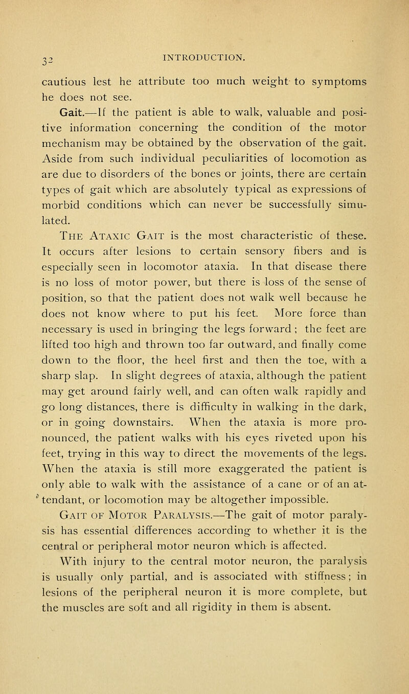 cautious lest he attribute too much weight to symptoms he does not see. Gait.—If the patient is able to walk, valuable and posi- tive information concerning the condition of the motor mechanism may be obtained by the observation of the gait. Aside from such individual peculiarities of locomotion as are due to disorders of the bones or joints, there are certain types of gait which are absolutely typical as expressions of morbid conditions which can never be successfully simu- lated. The Ataxic Gait is the most characteristic of these. It occurs after lesions to certain sensory fibers and is especially seen in locomotor ataxia. In that disease there is no loss of motor power, but there is loss of the sense of position, so that the patient does not walk well because he does not know where to put his feet. More force than necessary is used in bringing the legs forward ; the feet are lifted too high and thrown too far outward, and finally come down to the floor, the heel first and then the toe, with a sharp slap. In slight degrees of ataxia, although the patient may get around fairly well, and can often walk rapidly and go long distances, there is dif^culty in walking in the dark, or in going downstairs. When the ataxia is more pro- nounced, the patient walks with his eyes riveted upon his feet, trying in this way to direct the movements of the legs. When the ataxia is still more exaggerated the patient is only able to walk with the assistance of a cane or of an at- '■ tendant, or locomotion may be altogether impossible. Gait of Motor Paralysis.—The gait of motor paraly- sis has essential differences according to whether it is the central or peripheral motor neuron which is affected. With injury to the central motor neuron, the paralysis is usuall}'^ only partial, and is associated with stiffness; in lesions of the peripheral neuron it is more complete, but the muscles are soft and all rigidity in them is absent.