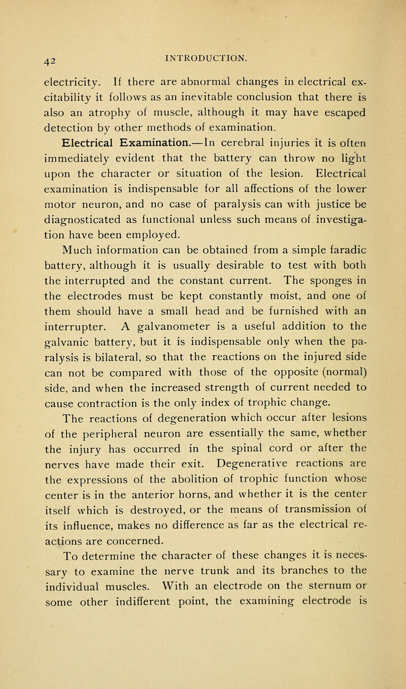 electricity. If there are abnormal changes in electrical ex- citability it follows as an inevitable conclusion that there is also an atrophy of muscle, although it may have escaped detection by other methods of examination. Electrical Examination.—In cerebral injuries it is often immediately evident that the battery can throw no light upon the character or situation of the lesion. Electrical examination is indispensable for all affections of the lower motor neuron, and no case of paralysis can wath justice be diagnosticated as functional unless such means of investiga- tion have been employed. Much information can be obtained from a simple faradic battery, although it is usually desirable to test with both the interrupted and the constant current. The sponges in the electrodes must be kept constantly moist, and one of them should have a small head and be furnished with an interrupter. A galvanometer is a useful addition to the galvanic battery, but it is indispensable only when the pa- ralysis is bilateral, so that the reactions on the injured side can not be compared with those of the opposite (normal) side, and when the increased strength of current needed to cause contraction is the only index of trophic change. The reactions of degeneration which occur after lesions of the peripheral neuron are essentially the same, whether the injury has occurred in the spinal cord or after the nerves have made their exit. Degenerative reactions are the expressions of the abolition of trophic function whose center is in the anterior horns, and whether it is the center itself which is destroyed, or the means of transmission of its influence, makes no difference as far as the electrical re- actions are concerned. To determine the character of these changes it is neces- sary to examine the nerve trunk and its branches to the individual muscles. With an electrode on the sternum or some other indifferent point, the examining electrode is