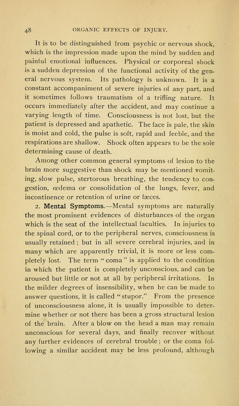 It is to be distinguished from psychic or nervous shock, which is the impression made upon the mind by sudden and painful emotional influences. Physical or corporeal shock is a sudden depression of the functional activity of the gen- eral nervous system. Its pathology is unknown. It is a constant accompaniment of severe injuries of any part, and it sometimes follows traumatism of a trifling nature. It occurs immediately after the accident, and may continue a varying length of time. Consciousness is not lost, but the patient is depressed and apathetic. The face is pale, the skin is moist and cold, the pulse is soft, rapid and feeble, and the respirations are shallow. Shock often appears to be the sole determining cause of death. Among other common general symptoms of lesion to the brain more suggestive than shock may be mentioned vomit- ing, slow pulse, stertorous breathing, the tendency to con- gestion, oedema or consolidation of the lungs, fever, and incontinence or retention of urine or faeces. 2. Mental Symptoms.—Mental symptoms are naturally the most prominent evidences of disturbances of the organ which is the seat of the intellectual faculties. In injuries to the spinal cord, or to the peripheral nerves, consciousness is usually retained ; but in all severe cerebral injuries, and in many which are apparently trivial, it is more or less com- pletely lost. The term  coma  is applied to the condition in which the patient is completely unconscious, and can be aroused but little or not at all by peripheral irritations. In the milder degrees of insensibility, when he can be made to answer questions, it is called stupor. From the presence of unconsciousness alone, it is usually impossible to deter- mine whether or not there has been a gross structural lesion of the brain. After a blow on the head a man may remain unconscious for several days, and finally recover without any further evidences of cerebral trouble; or the coma fol- lowing a similar accident may be less profound, although