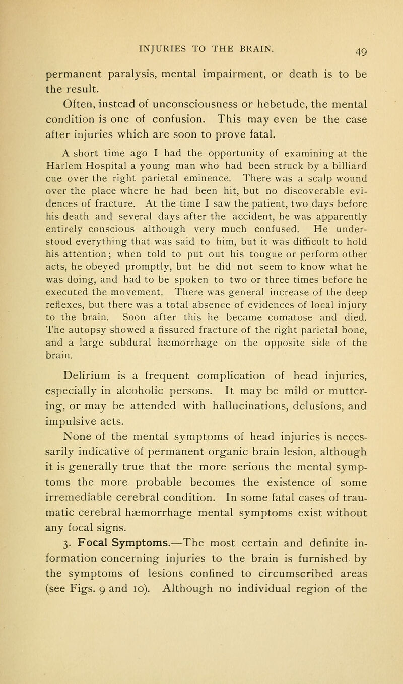 permanent paralysis, mental impairment, or death is to be the result. Often, instead of unconsciousness or hebetude, the mental condition is one of confusion. This may even be the case after injuries which are soon to prove fatal. A short time ago I had the opportunity of examining at the Harlem Hospital a young man who had been struck by a billiard cue over the right parietal eminence. There was a scalp wound over the place where he had been hit, but no discoverable evi- dences of fracture. At the time I saw the patient, two days before his death and several days after the accident, he was apparently entirely conscious although very much confused. He under- stood everything that was said to him, but it was difficult to hold his attention; when told to put out his tongue or perform other acts, he obeyed promptly, but he did not seem to know what he was doing, and had to be spoken to two or three times before he executed the movement. There was general increase of the deep reflexes, but there was a total absence of evidences of local injury to the brain. Soon after this he became comatose and died. The autopsy showed a fissured fracture of the right parietal bone, and a large subdural hsemorrhage on the opposite side of the brain. Delirium is a frequent complication of head injuries, especially in alcoholic persons. It may be mild or mutter- ing, or may be attended with hallucinations, delusions, and impulsive acts. None of the mental symptoms of head injuries is neces- sarily indicative of permanent organic brain lesion, although it is generally true that the more serious the mental symp- toms the more probable becomes the existence of some irremediable cerebral condition. In some fatal cases of trau- matic cerebral haemorrhage mental symptoms exist without any focal signs. 3. Focal Symptoms.—The most certain and definite in- formation concerning injuries to the brain is furnished by the symptoms of lesions confined to circumscribed areas (see Figs. 9 and 10). Although no individual region of the