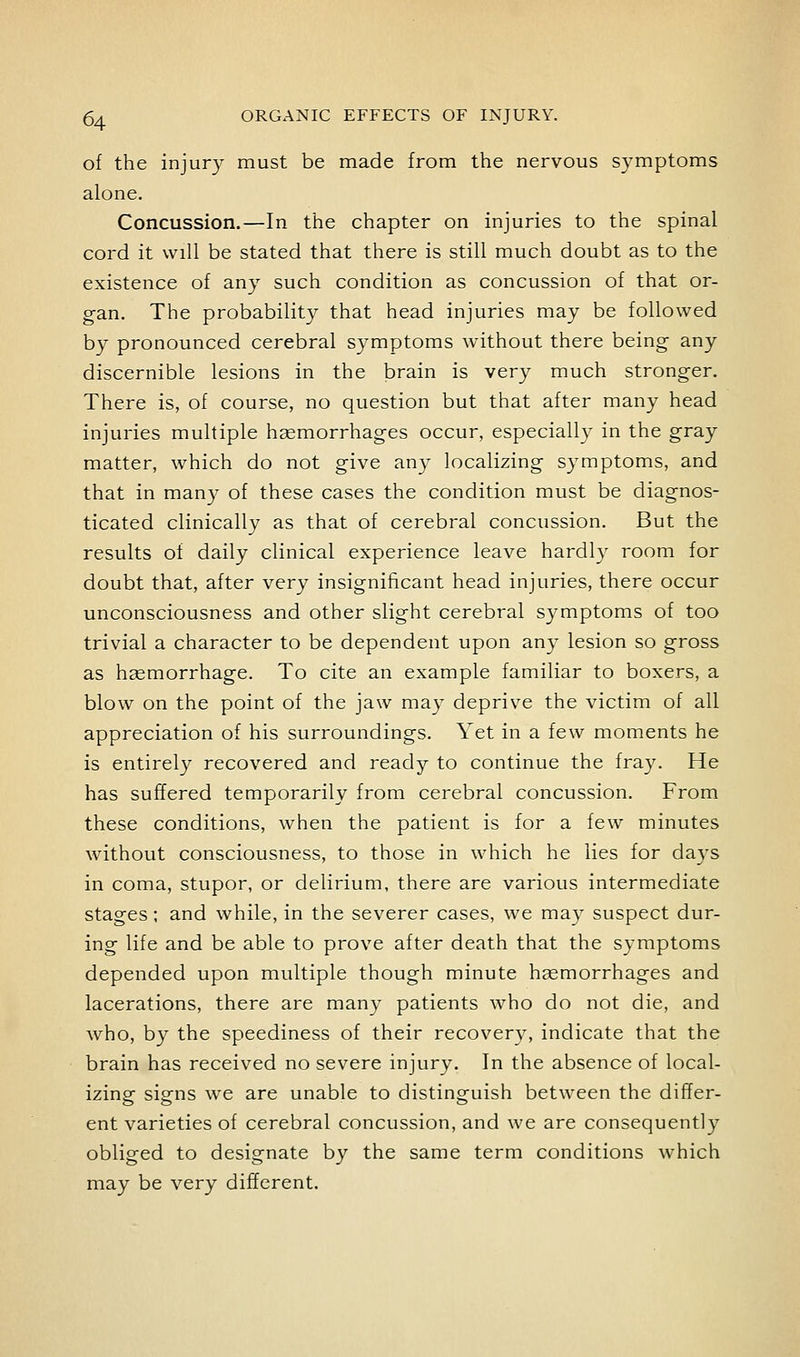 of the injury must be made from the nervous symptoms alone. Concussion.—In the chapter on injuries to the spinal cord it will be stated that there is still much doubt as to the existence of any such condition as concussion of that or- gan. The probability that head injuries may be followed by pronounced cerebral symptoms without there being any discernible lesions in the brain is very much stronger. There is, of course, no question but that after many head injuries multiple hemorrhages occur, especially in the gray matter, which do not give any localizing symptoms, and that in many of these cases the condition must be diagnos- ticated clinically as that of cerebral concussion. But the results of daily clinical experience leave hardly room for doubt that, after very insignificant head injuries, there occur unconsciousness and other slight cerebral symptoms of too trivial a character to be dependent upon any lesion so gross as hasmorrhage. To cite an example familiar to boxers, a blow on the point of the jaw may deprive the victim of all appreciation of his surroundings. Yet in a few moments he is entirely recovered and ready to continue the fray. He has suffered temporarily from cerebral concussion. From these conditions, when the patient is for a few minutes without consciousness, to those in which he lies for da^-s in coma, stupor, or delirium, there are various intermediate stages; and while, in the severer cases, we may suspect dur- ing life and be able to prove after death that the symptoms depended upon multiple though minute hjemorrhages and lacerations, there are many patients who do not die, and who, by the speediness of their recovery, indicate that the brain has received no severe injury. In the absence of local- izing signs we are unable to distinguish between the differ- ent varieties of cerebral concussion, and we are consequently obliged to designate by the same term conditions which may be very different.