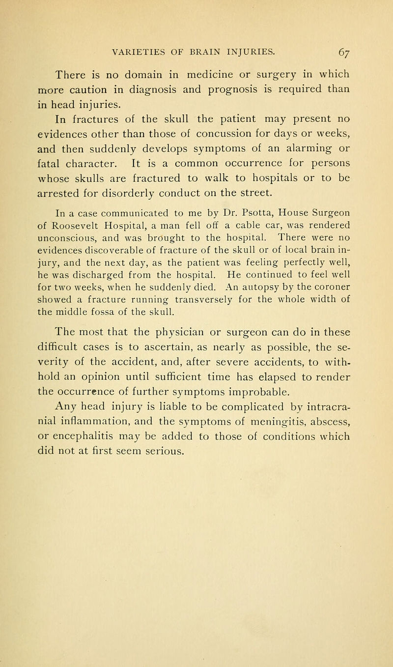 There is no domain in medicine or surgery in which more caution in diagnosis and prognosis is required than in head injuries. In fractures of the skull the patient may present no evidences other than those of concussion for days or weeks, and then suddenly develops symptoms of an alarming or fatal character. It is a common occurrence for persons whose skulls are fractured to walk to hospitals or to be arrested for disorderly conduct on the street. In a case communicated to me by Dr. Psotta, House Surgeon of Roosevelt Hospital, a man fell off a cable car, was rendered unconscious, and was brought to the hospital. There were no evidences discoverable of fracture of the skull or of local brain in- jury, and the next day, as the patient was feeling perfectly well, he was discharged from the hospital. He continued to feel well for two weeks, when he suddenly died. An autopsy by the coroner showed a fracture running transversely for the whole width of the middle fossa of the skull. The most that the physician or surgeon can do in these difficult cases is to ascertain, as nearly as possible, the se- verity of the accident, and, after severe accidents, to with- hold an opinion until sufficient time has elapsed to render the occurrence of further symptoms improbable. Any head injury is liable to be complicated by intracra- nial inflammation, and the symptoms of meningitis, abscess, or encephalitis may be added to those of conditions which did not at first seem serious.