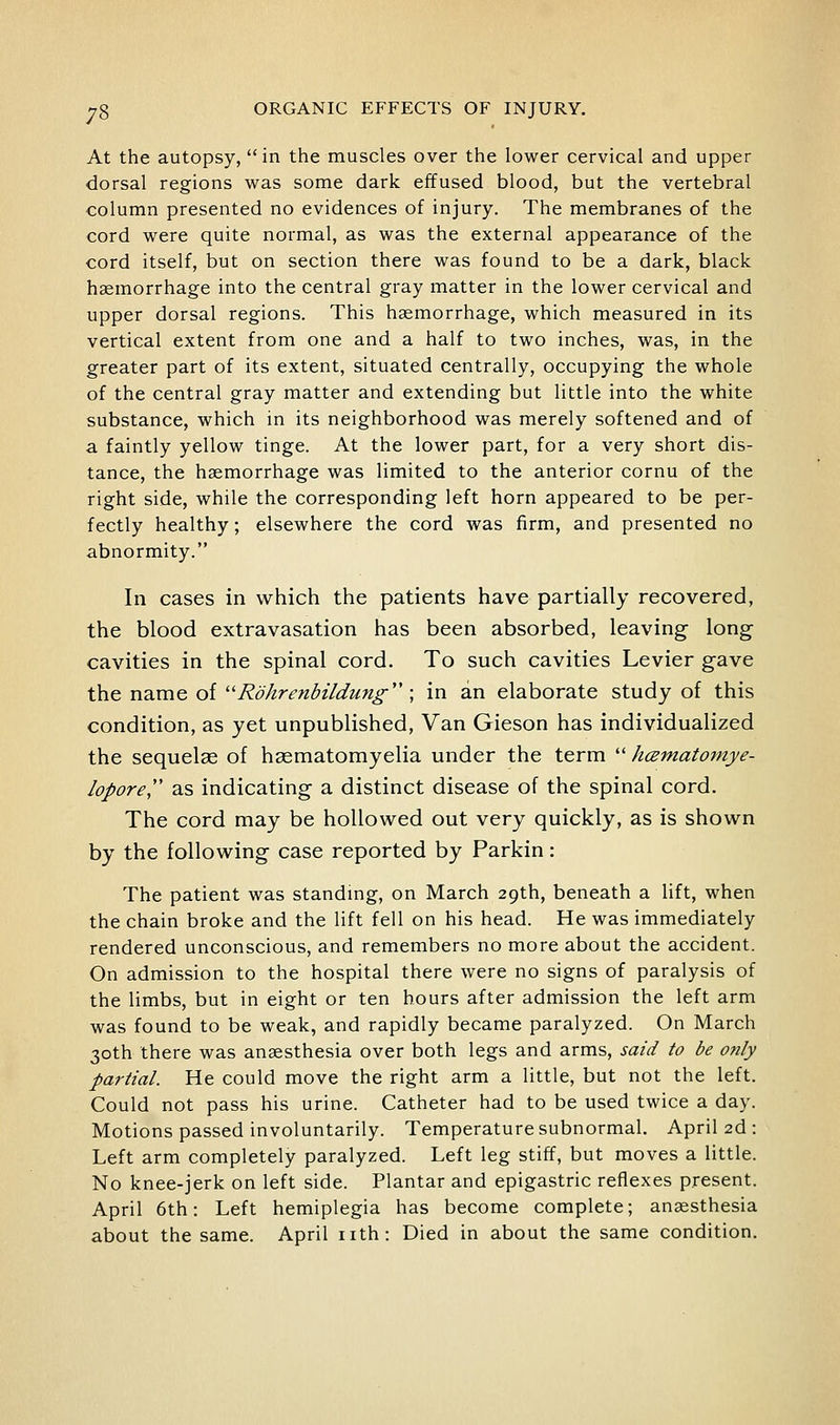 At the autopsy, in the muscles over the lower cervical and upper dorsal regions was some dark effused blood, but the vertebral column presented no evidences of injury. The membranes of the cord were quite normal, as was the external appearance of the cord itself, but on section there was found to be a dark, black haemorrhage into the central gray matter in the lower cervical and upper dorsal regions. This haemorrhage, which measured in its vertical extent from one and a half to two inches, was, in the greater part of its extent, situated centrally, occupying the whole of the central gray matter and extending but little into the white substance, which in its neighborhood was merely softened and of a faintly yellow tinge. At the lower part, for a very short dis- tance, the haemorrhage was limited to the anterior cornu of the right side, while the corresponding left horn appeared to be per- fectly healthy; elsewhere the cord was firm, and presented no abnormity. In cases in which the patients have partially recovered, the blood extravasation has been absorbed, leaving- long cavities in the spinal cord. To such cavities Levier gave the name of ''Rohrenbildung''; in an elaborate study of this condition, as yet unpublished, Van Gieson has individualized the sequelae of hasmatomyelia under the term  hcematomye- lopore,'' as indicating a distinct disease of the spinal cord. The cord may be hoUov^^ed out very quickly, as is show^n by the folloviring case reported by Parkin: The patient was standmg, on March 29th, beneath a lift, when the chain broke and the lift fell on his head. He was immediately rendered unconscious, and remembers no more about the accident. On admission to the hospital there were no signs of paralysis of the limbs, but in eight or ten hours after admission the left arm was found to be weak, and rapidly became paralyzed. On March 30th there was anaesthesia over both legs and arms, said to be only partial. He could move the right arm a little, but not the left. Could not pass his urine. Catheter had to be used twice a day. Motions passed involuntarily. Temperature subnormal. April 2d : Left arm completely paralyzed. Left leg stiff, but moves a little. No knee-jerk on left side. Plantar and epigastric reflexes present. April 6th: Left hemiplegia has become complete; anaesthesia about the same. April nth: Died in about the same condition.