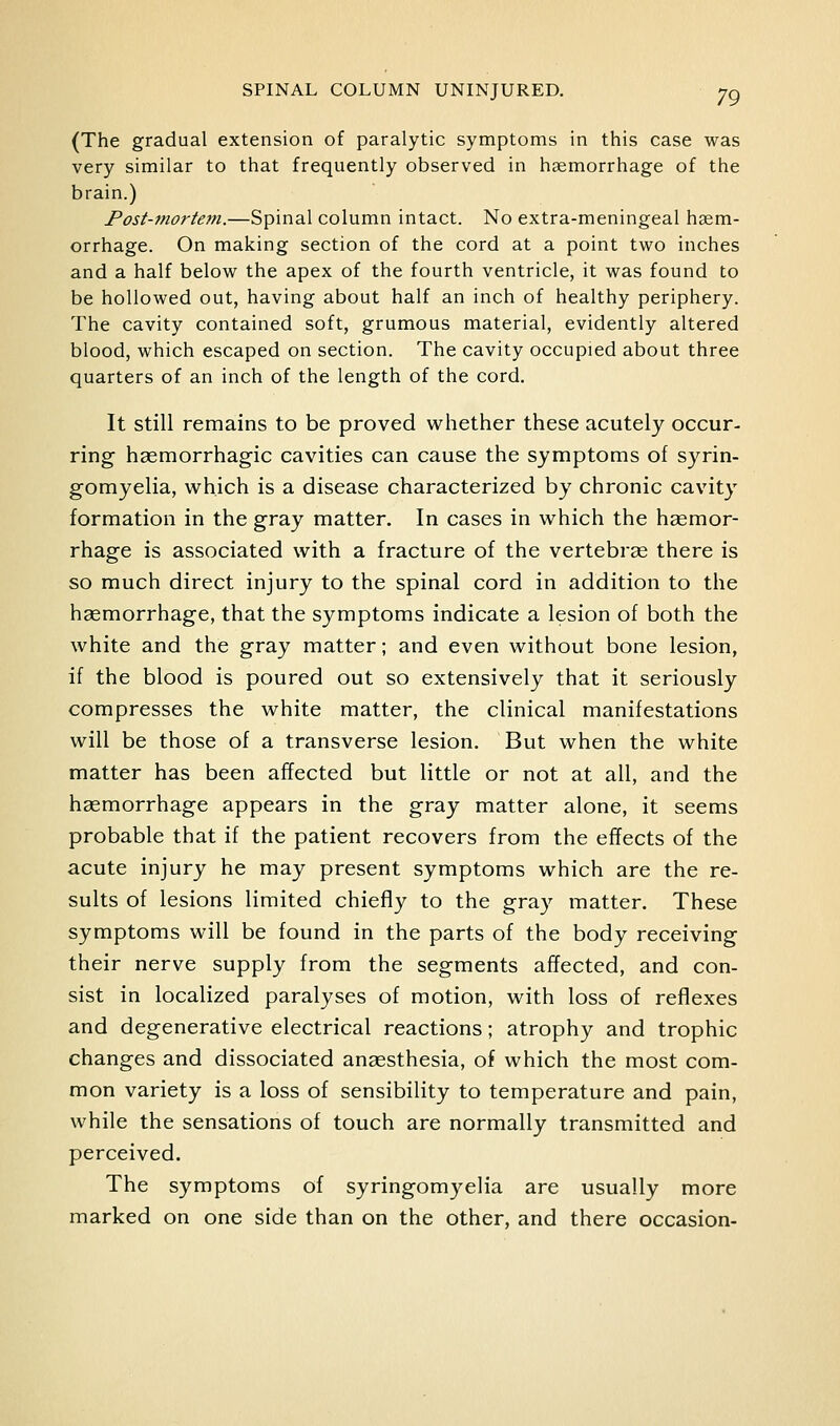 (The gradual extension of paralytic symptoms in this case was very similar to that frequently observed in hgemorrhage of the brain.) Post-mortem.—Spinal column intact. No extra-meningeal hgem- orrhage. On making section of the cord at a point two inches and a half below the apex of the fourth ventricle, it was found to be hollowed out, having about half an inch of healthy periphery. The cavity contained soft, grumous material, evidently altered blood, which escaped on section. The cavity occupied about three quarters of an inch of the length of the cord. It still remains to be proved whether these acutely occur- ring hsemorrhagic cavities can cause the symptoms of syrin- gomyelia, which is a disease characterized by chronic cavity formation in the gray matter. In cases in which the haemor- rhage is associated with a fracture of the vertebras there is so much direct injury to the spinal cord in addition to the haemorrhage, that the symptoms indicate a lesion of both the white and the gray matter; and even without bone lesion, if the blood is poured out so extensively that it seriously compresses the white matter, the clinical manifestations will be those of a transverse lesion. But when the white matter has been affected but little or not at all, and the haemorrhage appears in the gray matter alone, it seems probable that if the patient recovers from the effects of the acute injury he may present symptoms which are the re- sults of lesions limited chiefly to the gray matter. These symptoms will be found in the parts of the body receiving their nerve supply from the segments affected, and con- sist in localized paralyses of motion, with loss of reflexes and degenerative electrical reactions; atrophy and trophic changes and dissociated anaesthesia, of which the most com- mon variety is a loss of sensibility to temperature and pain, while the sensations of touch are normally transmitted and perceived. The symptoms of syringomyelia are usually more marked on one side than on the other, and there occasion-