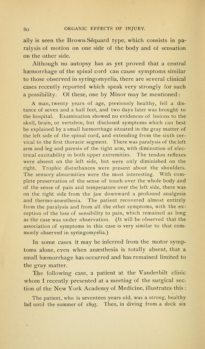 ally is seen the Brown-Sequard type, which consists in pa- ralysis of motion on one side of the body and of sensation on the other side. Although no autopsy has as yet proved that a central hsemorrhage of the spinal cord can cause symptoms similar to those observed in syringomyelia, there are several clinical cases recently reported which speak very strongly for such a possibility. Of these, one by Minor may be mentioned: A man, twenty years of age, previously healthy, fell a dis- tance of seven and a half feet, and two days later was brought to the hospital. Examination showed no evidences of lesions to the skull, brain, or vertebrae, but disclosed symptoms which can best be explained by a small haemorrhage situated in the gray matter of the left side of the spinal cord, and extending from the sixth cer- vical to the first thoracic segment. There was paralysis of the left arm and leg and paresis of the right arm, with diminution of elec- trical excitability in both upper extremities. The tendon reflexes were absent on the left side, but were only diminished on the right. Trophic disturbances were present about the shoulders. The sensory abnormities were the most interesting. With com- plete preservation of the sense of touch over the whole body and of the sense of pain and temperature over the left side, there was on the right side from the jaw downward a profound analgesia and thermo-anaesthesia. The patient recovered almost entirely from the paralysis and from all the other symptoms, with the ex- ception of the loss of sensibility to pain, which remained as long as the case was under observation. (It will be observed that the association of symptoms in this case is very similar to that com- monly observed in syringomyelia.) In some cases it may be inferred from the motor symp- toms alone, even when anaesthesia is totally absent, that a small hsemorrhage has occurred and has remained limited to the gray matter. The following case, a patient at the Vanderbilt clinic whom I recently presented at a meeting of the surgical sec- tion of the New York Academy of Medicine, illustrates this : The patient, who is seventeen years old, was a strong, healthy lad until the summer of 1895. Then, in diving from a dock six