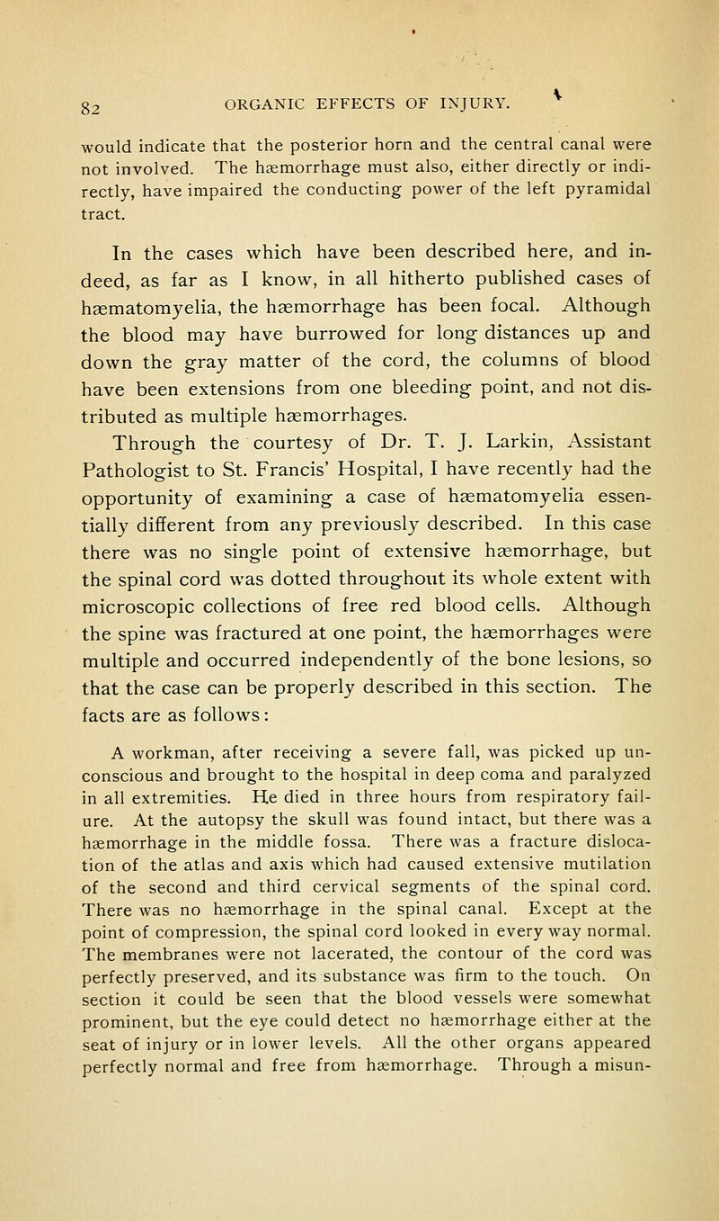 would indicate that the posterior horn and the central canal were not involved. The haemorrhage must also, either directly or indi- rectly, have impaired the conducting power of the left pyramidal tract. In the cases which have been described here, and in- deed, as far as I know, in all hitherto published cases of hsematomyelia, the hgemorrhage has been focal. Although the blood may have burrowed for long distances up and down the gray matter of the cord, the columns of blood have been extensions from one bleeding point, and not dis- tributed as multiple haemorrhages. Through the courtesy of Dr. T. J. Larkin, Assistant Pathologist to St. Francis* Hospital, I have recently had the opportunity of examining a case of hsematomyelia essen- tially different from any previously described. In this case there was no single point of extensive haemorrhage, but the spinal cord was dotted throughout its whole extent with microscopic collections of free red blood cells. Although the spine was fractured at one point, the haemorrhages were multiple and occurred independently of the bone lesions, so that the case can be properly described in this section. The facts are as follows: A workman, after receiving a severe fall, was picked up un- conscious and brought to the hospital in deep coma and paralyzed in all extremities. He died in three hours from respiratory fail- ure. At the autopsy the skull was found intact, but there was a haemorrhage in the middle fossa. There was a fracture disloca- tion of the atlas and axis which had caused extensive mutilation of the second and third cervical segments of the spinal cord. There was no haemorrhage in the spinal canal. Except at the point of compression, the spinal cord looked in everyway normal. The membranes were not lacerated, the contour of the cord was perfectly preserved, and its substance was firm to the touch. On section it could be seen that the blood vessels were somewhat prominent, but the eye could detect no haemorrhage either at the seat of injury or in lower levels. All the other organs appeared perfectly normal and free from haemorrhage. Through a misun-