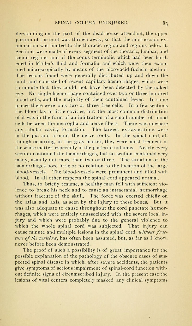 derstanding on the part of the dead-house attendant, the upper portion of the cord was thrown away, so that the microscopic ex- amination was hmited to the thoracic region and regions below it. Sections were made of every segment of the thoracic, lumbar, and sacral regions, and of the conus terminalis, which had been hard- ened in Miiller's fluid and formalin, and which were then exam- ined microscopically by means of the picro-acid-fuchsin method. The lesions found were generally distributed up and down the cord, and consisted of recent capillary haemorrhages, which were so minute that they could not have been detected by the naked eye. No single hgemorrhage contained over two or three hundred blood cells, and the majority of them contained fewer. In some places there were only two or three free cells. In a few sections the blood lay in little cavities, but the most common distribution of it was in the form of an infiltration of a small number of blood cells between the neuroglia and nerve fibers. There was nowhere any tubular cavity formation. The largest extravasations were in the pia and around the nerve roots. In the spinal cord, al- though occurring in the gray matter, they were most frequent in the white matter, especially in the posterior columns. Nearly every section contained the haemorrhages, but no section contained very many, usually not more than two or three. The situation of the haemorrhages bore little or no relation to the location of the large blood-vessels. The blood-vessels were prominent and filled with blood. In all other respects the spinal cord appeared normal. Thus, to briefly resume, a healthy man fell with sufficient vio- lence to break his neck and to cause an intracranial haemorrhage without fracture of the skull. The force was exerted chiefly on the atlas and axis, as seen by the injury to these bones. But it was also adequate to cause throughout the cord punctate haemor- rhages, which were entirely unassociated with the severe local in- jury and which were probably due to the general violence to which the whole spinal cord was subjected. That injury can cause minute and multiple lesions in the spinal cord, without frac- ture of the vertebrce, has often been assumed, but, as far as I know, never before been demonstrated. The proof of such a possibility is of great importance for the possible explanation of the pathology of the obscure cases of sus- pected spinal disease in which, after severe accidents, the patients give symptoms of serious impairment of spinal-cord function with- out definite signs of circumscribed injury. In the present case the lesions of vital centers completely masked any clinical symptoms