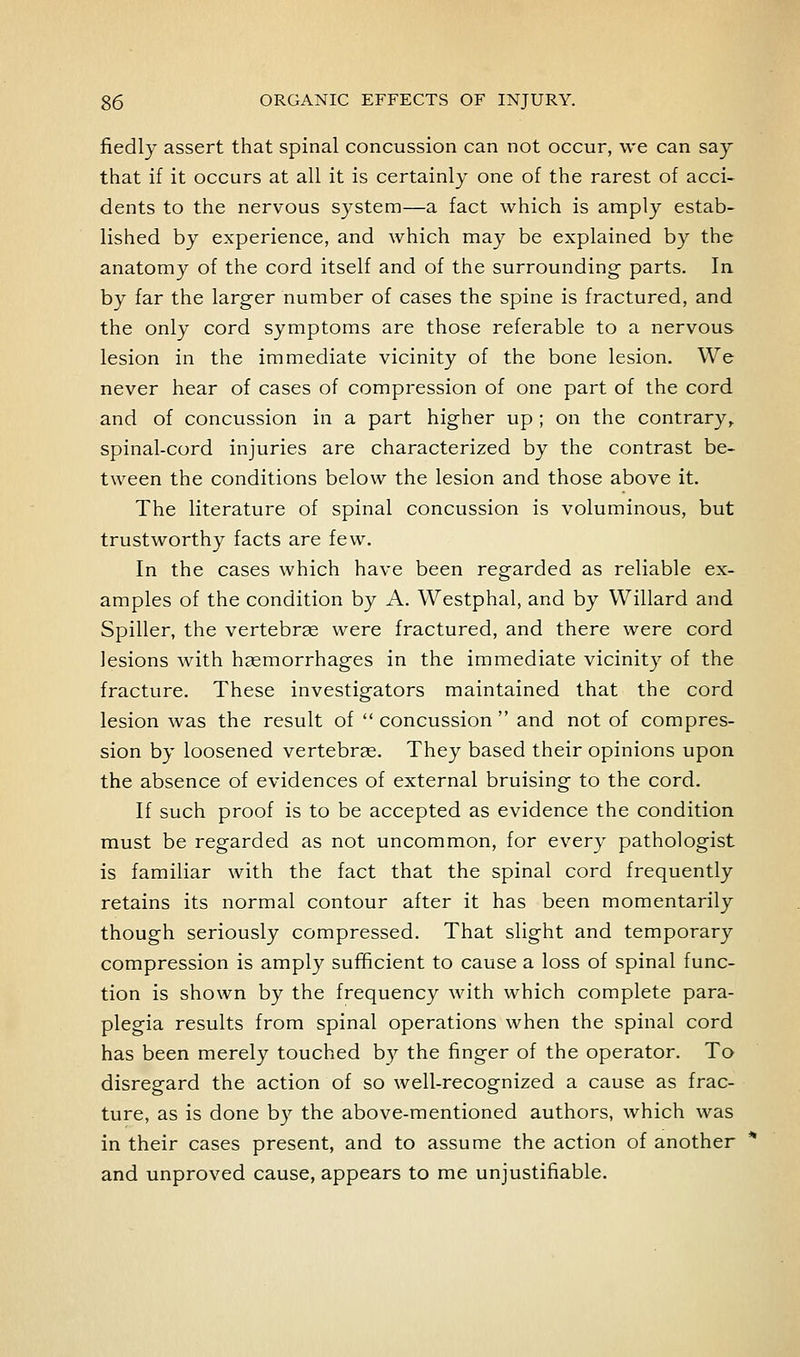 fiedly assert that spinal concussion can not occur, we can say that if it occurs at all it is certainly one of the rarest of acci- dents to the nervous system—a fact which is amply estab- lished by experience, and which may be explained by the anatomy of the cord itself and of the surrounding parts. In by far the larger number of cases the spine is fractured, and the only cord symptoms are those referable to a nervous lesion in the immediate vicinity of the bone lesion. We never hear of cases of compression of one part of the cord and of concussion in a part higher up ; on the contrary^ spinal-cord injuries are characterized by the contrast be- tween the conditions below the lesion and those above it. The literature of spinal concussion is voluminous, but trustworthy facts are few. In the cases which have been regarded as reliable ex- amples of the condition by A. Westphal, and by Willard and Spiller, the vertebrae were fractured, and there were cord lesions with haemorrhages in the immediate vicinity of the fracture. These investigators maintained that the cord lesion was the result of  concussion  and not of compres- sion by loosened vertebrae. They based their opinions upon the absence of evidences of external bruising to the cord. If such proof is to be accepted as evidence the condition must be regarded as not uncommon, for every pathologist is familiar with the fact that the spinal cord frequently retains its normal contour after it has been momentarily though seriously compressed. That slight and temporary compression is amply sufficient to cause a loss of spinal func- tion is shown by the frequency with which complete para- plegia results from spinal operations when the spinal cord has been merely touched by the finger of the operator. To disregard the action of so well-recognized a cause as frac- ture, as is done by the above-mentioned authors, which was in their cases present, and to assume the action of another and unproved cause, appears to me unjustifiable.