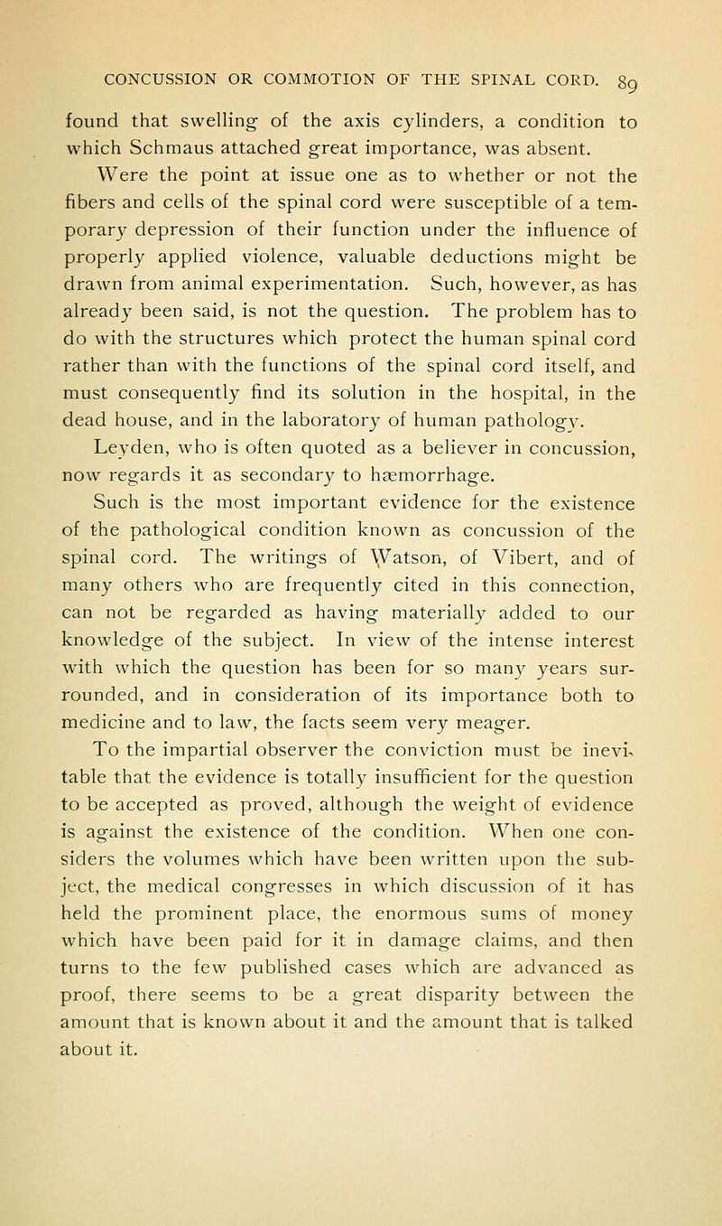 found that swelling of the axis cylinders, a condition to which Schmaus attached great importance, was absent. Were the point at issue one as to whether or not the fibers and cells of the spinal cord were susceptible of a tem- porary depression of their function under the influence of properly applied violence, valuable deductions might be drawn from animal experimentation. Such, however, as has already been said, is not the question. The problem has to do with the structures which protect the human spinal cord rather than with the functions of the spinal cord itself, and must consequently find its solution in the hospital, in the dead house, and in the laboratory of human pathology. Leyden, who is often quoted as a believer in concussion, now regards it as secondary to hsemorrhage. Such is the most important evidence for the existence of the pathological condition known as concussion of the spinal cord. The writings of \yatson, of Vibert, and of many others who are frequently cited in this connection, can not be regarded as having materially added to our knowledge of the subject. In view of the intense interest with which the question has been for so many years sur- rounded, and in consideration of its importance both to medicine and to law, the facts seem very meager. To the impartial observer the conviction must be inevi- table that the evidence is totally insufficient for the question to be accep)ted as proved, although the weight of evidence is against the existence of the condition. When one con- siders the volumes which have been written upon the sub- ject, the medical congresses in which discussion of it has held the prominent place, the enormous sums of money which have been paid for it in damage claims, and then turns to the few published cases which are advanced as proof, there seems to be a great disparity between the amount that is known about it and the amount that is talked about it.