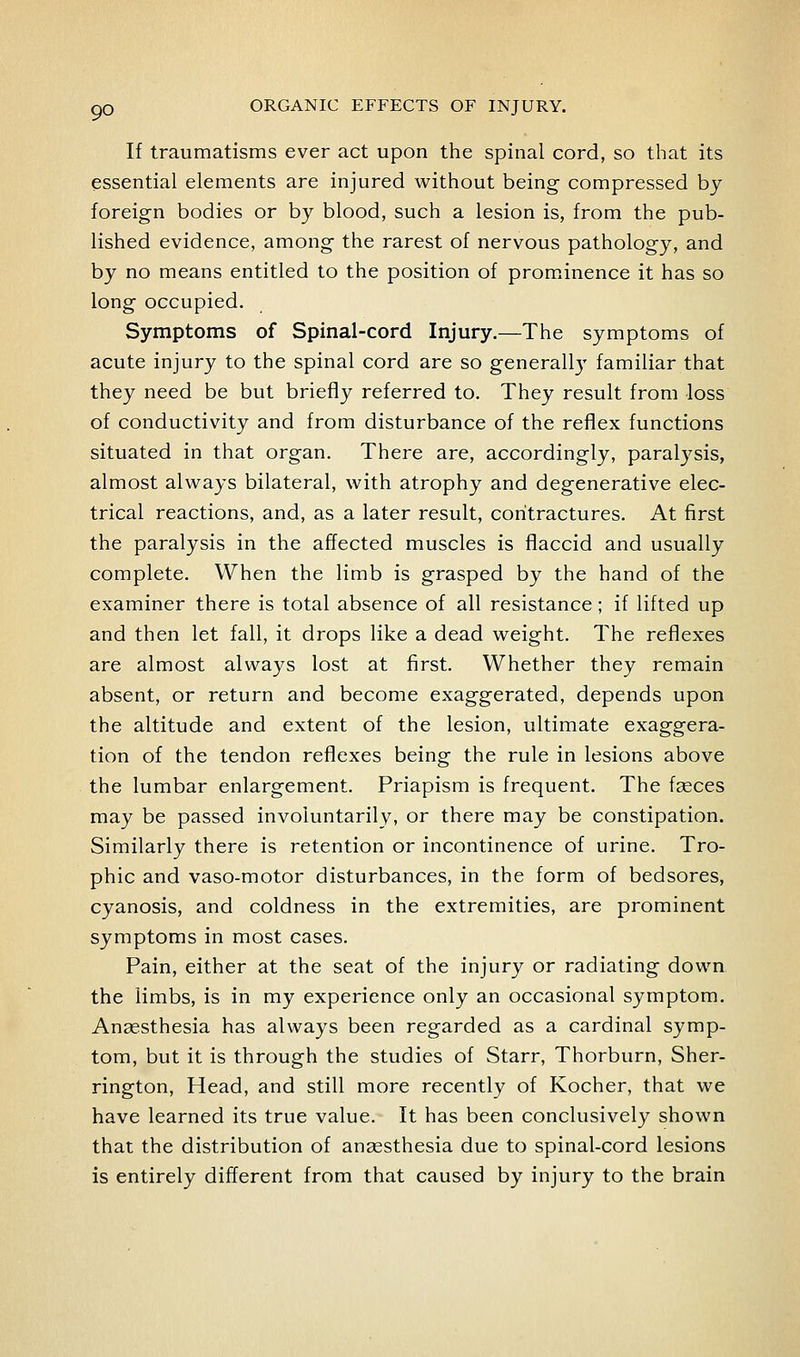 If traumatisms ever act upon the spinal cord, so that its essential elements are injured without being compressed by foreign bodies or by blood, such a lesion is, from the pub- lished evidence, among the rarest of nervous pathology, and by no means entitled to the position of promanence it has so long occupied. Symptoms of Spinal-cord Injury.—The symptoms of acute injury to the spinal cord are so generally familiar that they need be but briefly referred to. They result from loss of conductivity and from disturbance of the reflex functions situated in that organ. There are, accordingly, paralj^sis, almost always bilateral, with atrophy and degenerative elec- trical reactions, and, as a later result, contractures. At first the paralysis in the affected muscles is flaccid and usually complete. When the limb is grasped by the hand of the examiner there is total absence of all resistance; if lifted up and then let fall, it drops like a dead weight. The reflexes are almost always lost at first. Whether they remain absent, or return and become exaggerated, depends upon the altitude and extent of the lesion, ultimate exaggera- tion of the tendon reflexes being the rule in lesions above the lumbar enlargement. Priapism is frequent. The faeces may be passed involuntarily, or there may be constipation. Similarly there is retention or incontinence of urine. Tro- phic and vaso-motor disturbances, in the form of bedsores, cyanosis, and coldness in the extremities, are prominent symptoms in most cases. Pain, either at the seat of the injury or radiating down the limbs, is in my experience only an occasional symptom. Anaesthesia has always been regarded as a cardinal symp- tom, but it is through the studies of Starr, Thorburn, Sher- rington, Head, and still more recently of Kocher, that we have learned its true value. It has been conclusively shown that the distribution of anaesthesia due to spinal-cord lesions is entirely different from that caused by injury to the brain