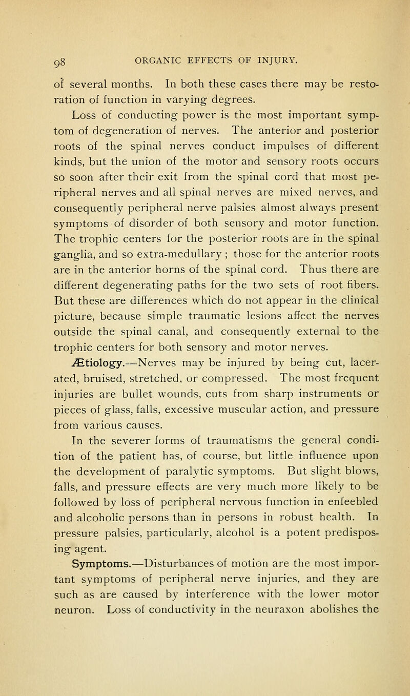 of several months. In both these cases there may be resto- ration of function in varying degrees. Loss of conducting power is the most important symp- tom of degeneration of nerves. The anterior and posterior roots of the spinal nerves conduct impulses of different kinds, but the union of the motor and sensory roots occurs so soon after their exit from the spinal cord that most pe- ripheral nerves and all spinal nerves are mixed nerves, and consequently peripheral nerve palsies almost always present symptoms of disorder of both sensory and motor function. The trophic centers for the posterior roots are in the spinal ganglia, and so extra-medullary ; those for the anterior roots are in the anterior horns of the spinal cord. Thus there are different degenerating paths for the two sets of root fibers. But these are differences which do not appear in the clinical picture, because simple traumatic lesions affect the nerves outside the spinal canal, and consequently external to the trophic centers for both sensory and motor nerves. ^Etiology.—Nerves may be injured by being cut, lacer- ated, bruised, stretched, or compressed. The most frequent injuries are bullet wounds, cuts from sharp instruments or pieces of glass, falls, excessive muscular action, and pressure from various causes. In the severer forms of traumatisms the general condi- tion of the patient has, of course, but little influence upon the development of paralytic symptoms. But slight blows, falls, and pressure effects are very much more likely to be followed by loss of peripheral nervous function in enfeebled and alcoholic persons than in persons in robust health. In pressure palsies, particularly, alcohol is a potent predispos- ing agent. Symptoms.—Disturbances of motion are the most impor- tant symptoms of peripheral nerve injuries, and they are such as are caused by interference with the lower motor neuron. Loss of conductivity in the neuraxon abolishes the