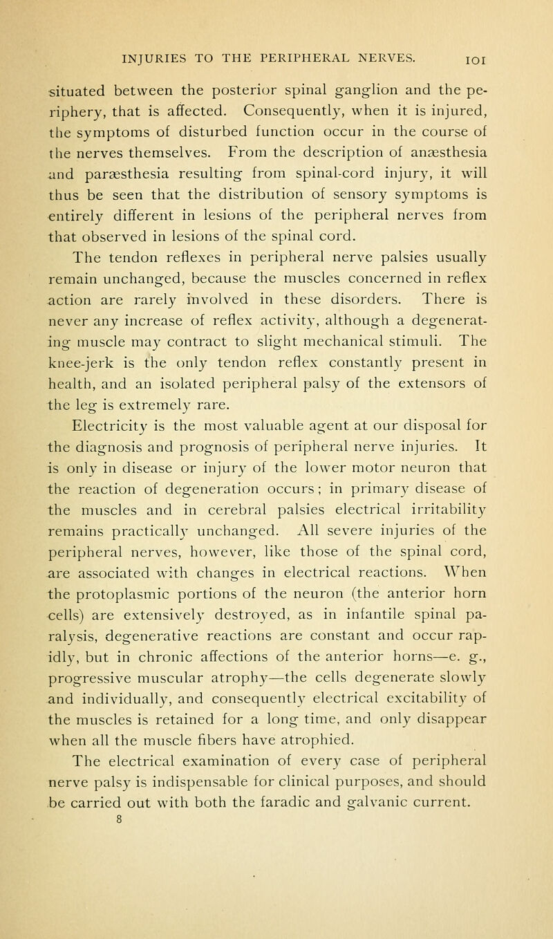 •situated between the posterior spinal ganglion and the pe- riphery, that is affected. Consequently, when it is injured, the symptoms of disturbed function occur in the course of the nerves themselves. From the description of anaesthesia and paraesthesia resulting from spinal-cord injury, it will thus be seen that the distribution of sensory symptoms is entirely different in lesions of the peripheral nerves from that observed in lesions of the spinal cord. The tendon reflexes in peripheral nerve palsies usually remain unchanged, because the muscles concerned in reflex action are rarely involved in these disorders. There is never any increase of reflex activity, although a degenerat- ing muscle may contract to slight mechanical stimuli. The knee-jerk is the only tendon reflex constantly present in health, and an isolated peripheral palsy of the extensors of the leg is extremely rare. Electricity is the most valuable agent at our disposal for the diagnosis and prognosis of peripheral nerve injuries. It is only in disease or injury of the lower motor neuron that the reaction of degeneration occurs; in primary disease of the muscles and in cerebral palsies electrical irritability remains practicalh' unchanged. All severe injuries of the peripheral nerves, however, like those of the spinal cord, are associated with changes in electrical reactions. When the protoplasmic portions of the neuron (the anterior horn cells) are extensively destroyed, as in infantile spinal pa- ralysis, degenerative reactions are constant and occur rap- idly, but in chronic affections of the anterior horns—e. g., progressive muscular atrophy—the cells degenerate slowly and individually, and consequently electrical excitability of the muscles is retained for a long time, and only disappear when all the muscle fibers have atrophied. The electrical examination of every case of peripheral nerve palsy is indispensable for clinical purposes, and should be carried out with both the faradic and galvanic current.