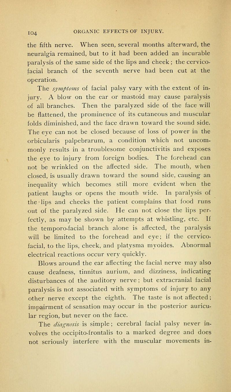 the fifth nerve. When seen, several months afterward, the neuralgia remained, but to it had been added an incurable paralysis of the same side of the lips and cheek; the cervico- facial branch of the seventh nerve had been cut at the operation. The synnptoms of facial palsy vary with the extent of in- jury. A blow on the ear or mastoid ma}- cause paralysis of all branches. Then the paralyzed side of the face will be flattened, the prominence of its cutaneous and muscular folds diminished, and the face drawn toward the sound side. The eye can not be closed because of loss of power in the orbicularis palpebrarum, a condition which not uncom- monly results in a troublesome conjunctivitis and exposes the eye to injury from foreign bodies. The forehead can not be wrinkled on the affected side. The mouth, when closed, is usually drawn toward the sound side, causing an inequality which becomes still more evident when the patient laughs or opens the mouth wide. In paralysis of the Tips and cheeks the patient complains that food runs out of the paralyzed side. He can not close the lips per- fectly, as may be shown by attempts at whistling, etc. If the temporo-facial branch alone is affected, the paralysis will be limited to the forehead and eye; if the cervico- facial, to the lips, cheek, and platysma myoides. Abnormal electrical reactions occur very quickl3^ Blows around the ear affecting the facial nerve may also cause deafness, tinnitus aurium, and dizziness, indicating disturbances of the auditory nerve ; but extracranial facial paralysis is not associated with symptoms of injury to any other nerve except the eighth. The taste is not affected; impairment of sensation may occur in the posterior auricu- lar region, but never on the face. The diagnosis is simple; cerebral facial palsy never in- volves the occipito-frontalis to a marked degree and does not seriously interfere with the muscular movements in-