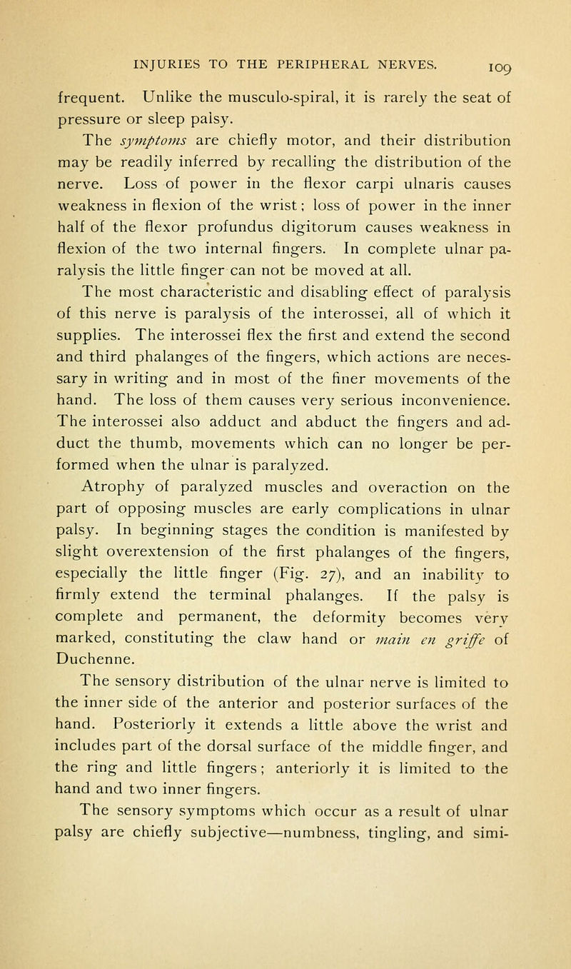 frequent. Unlike the musculo-spiral, it is rarely the seat of pressure or sleep palsy. The symptoms are chiefly motor, and their distribution may be readily inferred by recalling the distribution of the nerve. Loss of power in the flexor carpi ulnaris causes weakness in flexion of the wrist; loss of power in the inner half of the flexor profundus digitorum causes weakness in flexion of the two internal fingers. In complete ulnar pa- ralysis the little finger can not be moved at all. The most characteristic and disabling effect of paralysis of this nerve is paralysis of the interossei, all of which it supplies. The interossei flex the first and extend the second and third phalanges of the fingers, which actions are neces- sary in writing and in most of the finer movements of the hand. The loss of them causes very serious inconvenience. The interossei also adduct and abduct the fingers and ad- duct the thumb, movements which can no longer be per- formed when the ulnar is paralyzed. Atrophy of paralyzed muscles and overaction on the part of opposing muscles are early complications in ulnar palsy. In beginning stages the condition is manifested by slight overextension of the first phalanges of the fingers, especially the little finger (Fig. 27), and an inability to firmly extend the terminal phalanges. If the palsy is complete and permanent, the deformity becomes verv marked, constituting the claw hand or main en griffe of Duchenne. The sensory distribution of the ulnar nerve is limited to the inner side of the anterior and posterior surfaces of the hand. Posteriorly it extends a little above the wrist and includes part of the dorsal surface of the middle finger, and the ring and little fingers; anteriorly it is limited to the hand and two inner fingers. The sensory symptoms which occur as a result of ulnar palsy are chiefly subjective—numbness, tingling, and simi-