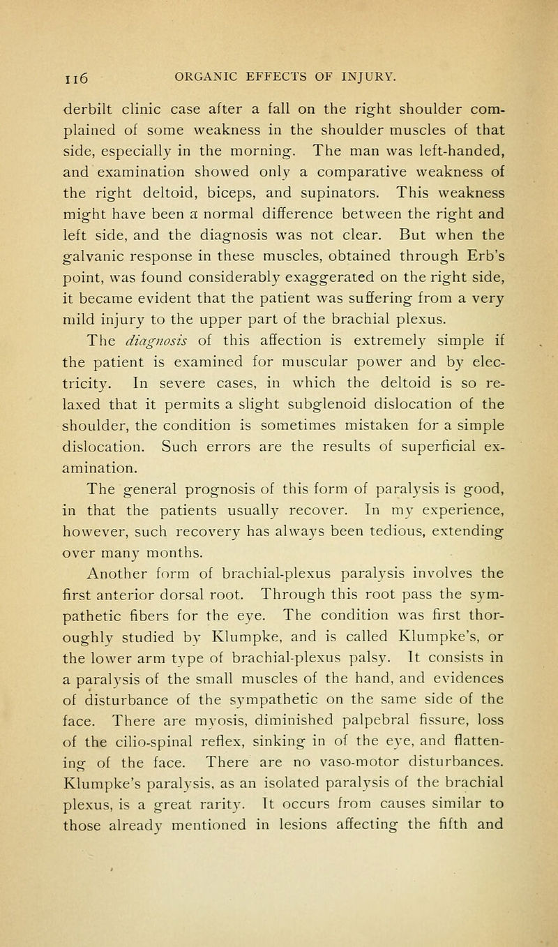 derbilt clinic case after a fall on the right shoulder com- plained of some weakness in the shoulder muscles of that side, especially in the morning. The man was left-handed, and examination showed only a comparative weakness of the right deltoid, biceps, and supinators. This weakness might have been a normal difference between the right and left side, and the diagnosis was not clear. But when the galvanic response in these muscles, obtained through Erb's point, was found considerably exaggerated on the right side, it became evident that the patient was suffering from a very mild injury to the upper part of the brachial plexus. The diagnosis of this affection is extremely simple if the patient is examined for muscular power and by elec- tricity. In severe cases, in which the deltoid is so re- laxed that it permits a slight subglenoid dislocation of the shoulder, the condition is sometimes mistaken for a simple dislocation. Such errors are the results of superficial ex- amination. The general prognosis of this form of paralysis is good, in that the patients usually recover. In my experience, however, such recovery has always been tedious, extending over man}^ months. Another form of brachial-plexus paralysis involves the first anterior dorsal root. Through this root pass the sym- pathetic fibers for the eye. The condition was first thor- oughly studied by Klumpke, and is called Klumpke's, or the lower arm tvpe of brachial-plexus palsy. It consists in a paralysis of the small muscles of the hand, and evidences of disturbance of the sympathetic on the same side of the face. There are myosis, diminished palpebral fissure, loss of the cilio-spinal reflex, sinking in of the eye, and flatten- ing of the face. There are no vaso-motor disturbances. Klumpke's paralysis, as an isolated paralysis of the brachial plexus, is a great rarity. It occurs from causes similar to those already mentioned in lesions affecting the fifth and