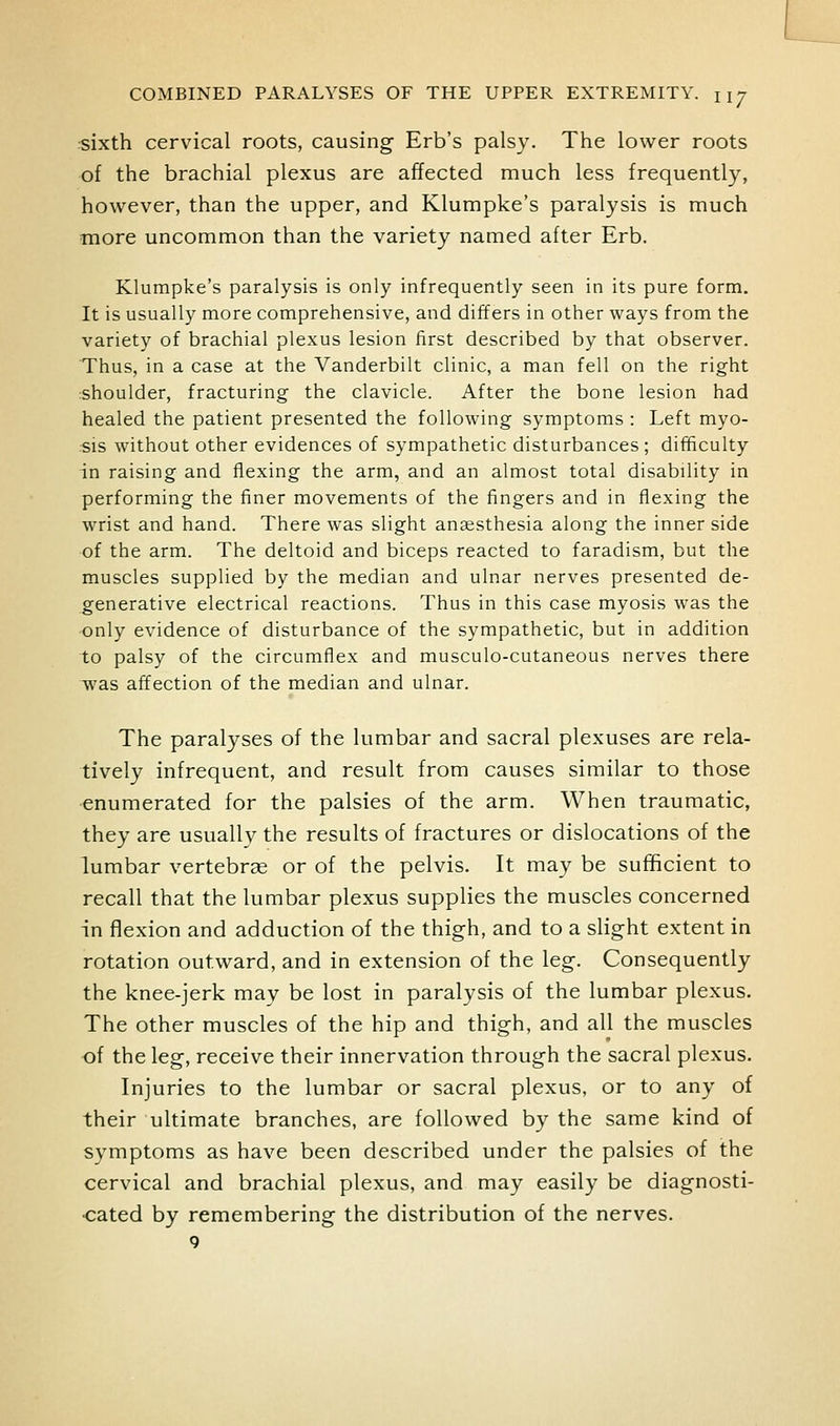 sixth cervical roots, causing Erb's palsy. The lower roots of the brachial plexus are affected much less frequently, however, than the upper, and Klumpke's paralysis is much more uncommon than the variety named after Erb. Klumpke's paralysis is only infrequently seen in its pure form. It is usually more comprehensive, and differs in other ways from the variety of brachial plexus lesion first described by that observer. Thus, in a case at the Vanderbilt clinic, a man fell on the right :shoulder, fracturing the clavicle. After the bone lesion had healed the patient presented the following symptoms : Left myo- sis without other evidences of sympathetic disturbances; difficulty in raising and flexing the arm, and an almost total disability in performing the finer movements of the fingers and in flexing the wrist and hand. There was slight anaesthesia along the inner side of the arm. The deltoid and biceps reacted to faradism, but the muscles supplied by the median and ulnar nerves presented de- generative electrical reactions. Thus in this case myosis was the only evidence of disturbance of the sympathetic, but in addition to palsy of the circumflex and musculo-cutaneous nerves there ivas affection of the median and ulnar. The paralyses of the lumbar and sacral plexuses are rela- tively infrequent, and result from causes similar to those enumerated for the palsies of the arm. When traumatic, they are usually the results of fractures or dislocations of the lumbar vertebrae or of the pelvis. It may be sufficient to recall that the lumbar plexus supplies the muscles concerned in flexion and adduction of the thigh, and to a slight extent in rotation outward, and in extension of the leg. Consequently the knee-jerk may be lost in paralysis of the lumbar plexus. The other muscles of the hip and thigh, and all the muscles of the leg, receive their innervation through the sacral plexus. Injuries to the lumbar or sacral plexus, or to any of their ultimate branches, are followed by the same kind of symptoms as have been described under the palsies of the cervical and brachial plexus, and may easily be diagnosti- •cated by remembering the distribution of the nerves. 9