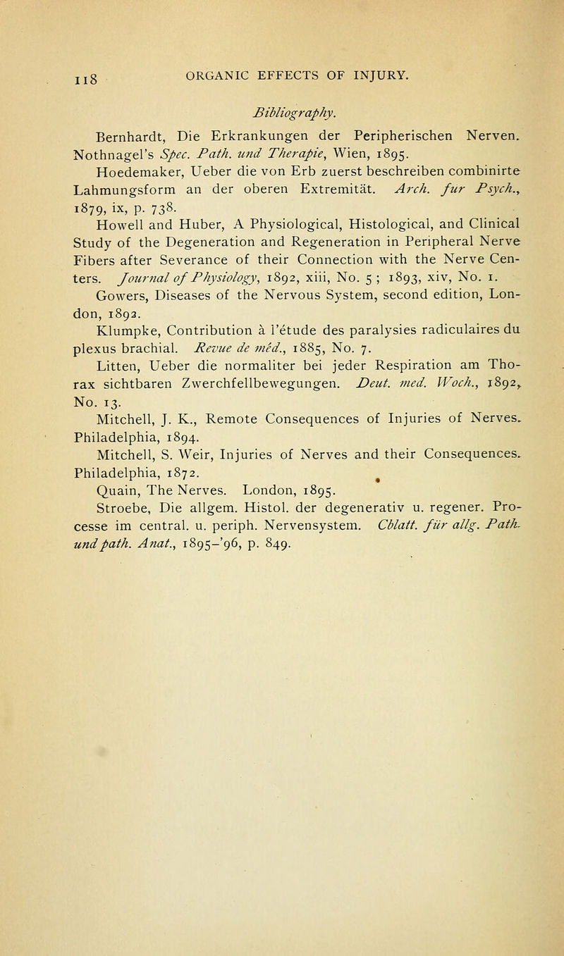 Bibliography. Bernhardt, Die Erkrankungen der Peripherischen Nerven. Nothnagel's Spec. Path. u?id Therapie, Wien, 1895. Hoedemaker, Ueber die von Erb zuerst beschreiben combinirte Lahmungsform an der oberen Extremitat. Arch, fur Psych., 1879, ix, p. 738. Howell and Huber, A Physiological, Histological, and Clinical Study of the Degeneration and Regeneration in Peripheral Nerve Fibers after Severance of their Connection with the Nerve Cen- ters. J our 7ial of Physiology, 1892, xiii. No. 5 ; 1893, xiv, No. i. Gowers, Diseases of the Nervous System, second edition, Lon- don, 1893. Klumpke, Contribution a I'etude des paralysies radiculaires da plexus brachial. Revue de 7/ied., 1885, No. 7. Litten, Ueber die normaliter bei jeder Respiration am Tho- rax sichtbaren Zwerchfellbewegungen. Deut. vied. Woch., 1892,. No. 13. Mitchell, J. K., Remote Consequences of Injuries of Nerves. Philadelphia, 1894. Mitchell, S. Weir, Injuries of Nerves and their Consequences. Philadelphia, 1872. Quain, The Nerves. London, 1895. Stroebe, Die allgem. Histol. der degenerativ u. regener. Pro- cesse im central, u. periph. Nervensystem. Cblatt. fUr allg. Path, undpath. Anat., i?>()^-q6, p. 849.