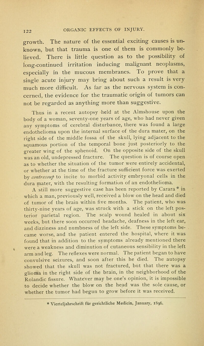 growth. The nature of the essential exciting causes is un- known, but that trauma is one of them is commonly be- lieved. There is little question as to the possibility of long-continued irritation inducing malignant neoplasms, especially in the mucous membranes. To prove that a single acute injury may bring about such a result is very much more difficult. As far as the nervous system is con- cerned, the evidence for the traumatic origin of tumors can not be regarded as anything more than suggestive. Thus in a recent autopsy held at the Almshouse upon the body of a woman, seventy-one years of age, who had never given any symptoms of cerebral disturbance, there was found a large endothelioma upon the internal surface of the dura mater, on the right side of the middle fossa of the skull, lying adjacent to the squamous portion of the temporal bone just posteriorly to the greater wing of the sphenoid. On the opposite side of the skull was an old, undepressed fracture. The question is of course open as to whether the situation of the tumor were entirely accidental, or whether at the time of the fracture sufficient force was exerted by contrecoup to incite to morbid activity embryonal cells in the dura mater, with the resulting formation of an endothelioma. A still more suggestive case has been reported by Carara* in which a man, previously well, received a blow on the head and died of tumor of the brain within five months. The patient, who was thirty-nine years of age, was struck with a stick on the left pos- terior parietal region. The scalp wound healed in about six weeks, but there soon occurred headache, deafness in the left ear, and dizziness and numbness of the left side. These symptoms be- came worse, and the patient entered the hospital, where it was found that in addition to the symptoms already mentioned there were a weakness and diminution of cutaneous sensibility in the left arm and leg. The reflexes were normal. The patient began to have convulsive seizures, and soon after this he died. The autopsy showed that the skull was not fractured, but that there was a glioma in the right side of the brain, in the neighborhood of the Rolandic fissure. Whatever may be one's opinion, it is impossible to decide whether the blow on the head was the sole cause, or whether the tumor had begun to grow before it was received. * Vierteljahrschrift fiir gerichtliche Medicin, January, 1896.