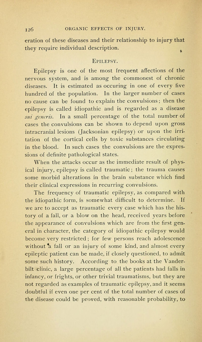 eration of these diseases and their relationship to injury that they require individual description. Epilepsy. Epilepsy is one of the most frequent affections of the nervous system, and is among the commonest of chronic diseases. It is estimated as occuring in one of every five hundred of the population. In the larger number of cases no cause can be found to explain the convulsions; then the epilepsy is called idiopathic and is regarded as a disease sui generis. In a small percentage of the total number of cases the convulsions can be shown to depend upon gross intracranial lesions (Jacksonian epilepsy) or upon the irri- tation of the cortical cells by toxic substances circulating in the blood. In such cases the convulsions are the expres- sions of definite pathological states. When the attacks occur as the immediate result of phys- ical injury, epilepsy is called traumatic; the trauma causes some morbid alterations in the brain substance which find their clinical expressions in recurring convulsions. The frequency of traumatic epilepsy, as compared with the idiopathic form, is somewhat difihcult to determine. If we are to accept as traumatic every case which has the his- tory of a fall, or a blow on the head, received years before the appearance of convulsions which are from the first gen- eral in character, the category of idiopathic epilepsy would become very restricted ; for few persons reach adolescence without *a fall or an injury of some kind, and almost every epileptic patient can be made, if closely questioned, to admit some such history. According to the books at the Vander- bilt clinic, a large percentage of all the patients had falls in infancy, or frights, or other trivial traumatisms, but they are not regarded as examples of traumatic epilepsy, and it seems doubtful if even one per cent of the total number of cases of the disease could be proved, with reasonable probability, to