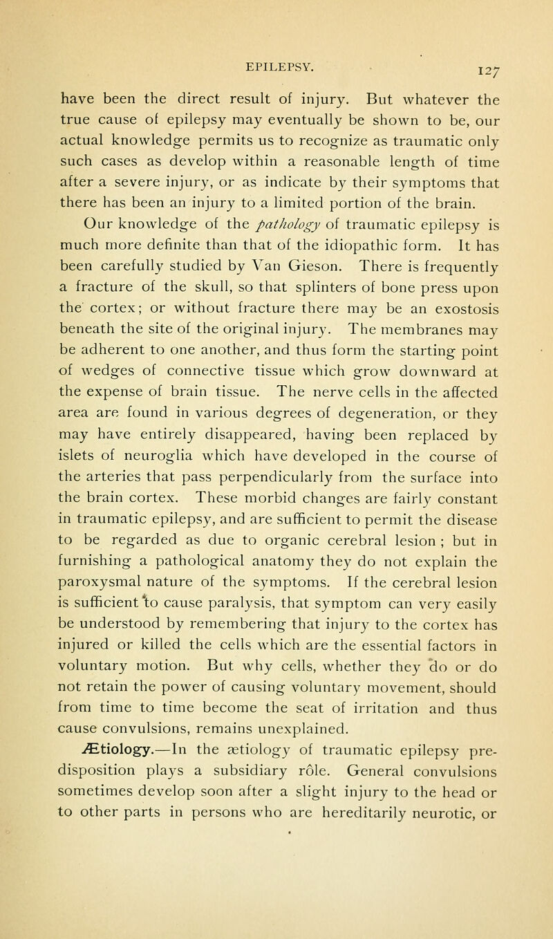 have been the direct result of injury. But whatever the true cause of epilepsy may eventually be shown to be, our actual knowledge permits us to recognize as traumatic only such cases as develop within a reasonable length of time after a severe injury, or as indicate by their symptoms that there has been an injury to a limited portion of the brain. Our knowledge of the patJiology of traumatic epilepsy is much more definite than that of the idiopathic form. It has been carefully studied by Van Gieson. There is frequently a fracture of the skull, so that splinters of bone press upon the cortex; or without fracture there may be an exostosis beneath the site of the original injury. The membranes may be adherent to one another, and thus form the starting point of wedges of connective tissue which grow downward at the expense of brain tissue. The nerve cells in the affected area are found in various degrees of degeneration, or they may have entirely disappeared, having been replaced by islets of neuroglia which have developed in the course of the arteries that pass perpendicularly from the surface into the brain cortex. These morbid changes are fairly constant in traumatic epilepsy, and are sufficient to permit the disease to be regarded as due to organic cerebral lesion ; but in furnishing a pathological anatomy they do not explain the paroxysmal nature of the symptoms. If the cerebral lesion is sufficient *to cause paralysis, that symptom can very easily be understood by remembering that injury to the cortex has injured or killed the cells which are the essential factors in voluntary motion. But why cells, whether they clo or do not retain the power of causing voluntary movement, should from time to time become the seat of irritation and thus cause convulsions, remains unexplained. iEtiology.—In the aetiology of traumatic epilepsy pre- disposition plays a subsidiary role. General convulsions sometimes develop soon after a slight injury to the head or to other parts in persons who are hereditarily neurotic, or