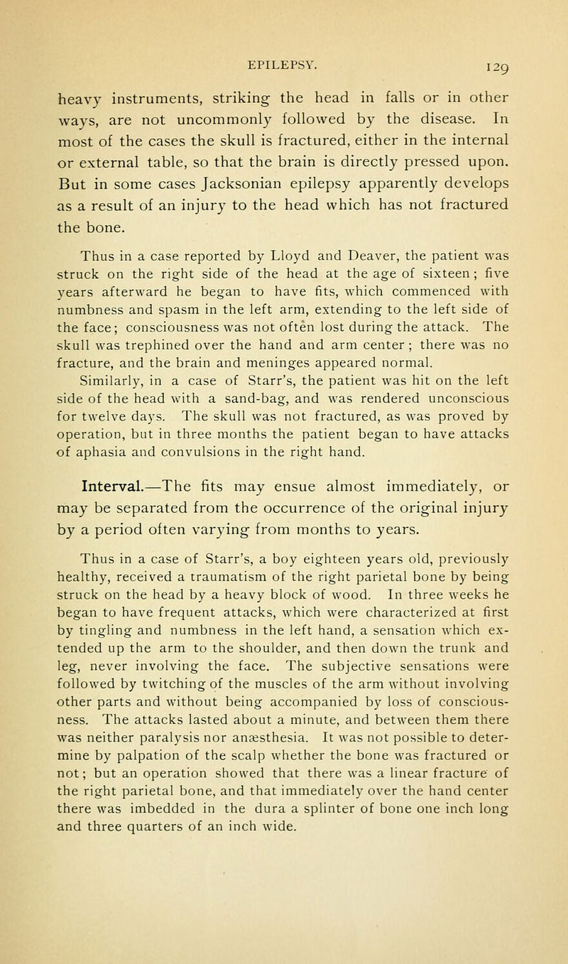 heavy instruments, striking the head in falls or in other ways, are not uncommonly followed by the disease. In most of the cases the skull is fractured, either in the internal or external table, so that the brain is directly pressed upon. But in some cases Jacksonian epilepsy apparently develops as a result of an injury to the head which has not fractured the bone. Thus in a case reported by Lloyd and Deaver, the patient was struck on the right side of the head at the age of sixteen ; five years afterward he began to have fits, which commenced with numbness and spasm in the left arm, extending to the left side of the face; consciousness was not often lost during the attack. The skull was trephined over the hand and arm center; there was no fracture, and the brain and meninges appeared normal. Similarly, in a case of Starr's, the patient was hit on the left side of the head with a sand-bag, and was rendered unconscious for twelve days. The skull was not fractured, as was proved by operation, but in three months the patient began to have attacks of aphasia and convulsions in the right hand. Interval.—The fits may ensue almost immediately, or may be separated from the occurrence of the original injury by a period often varying from months to years. Thus in a case of Starr's, a boy eighteen years old, previously healthy, received a traumatism of the right parietal bone by being struck on the head by a heavy block of wood. In three weeks he began to have frequent attacks, which were characterized at first by tingling and numbness in the left hand, a sensation which ex- tended up the arm to the shoulder, and then down the trunk and leg, never involving the face. The subjective sensations were followed by twitching of the muscles of the arm without involving other parts and without being accompanied by loss of conscious- ness. The attacks lasted about a minute, and between them there was neither paralysis nor anaesthesia. It was not possible to deter- mine by palpation of the scalp whether the bone was fractured or not; but an operation showed that there was a linear fracture of the right parietal bone, and that immediately over the hand center there was imbedded in the dura a splinter of bone one inch long and three quarters of an inch wide.