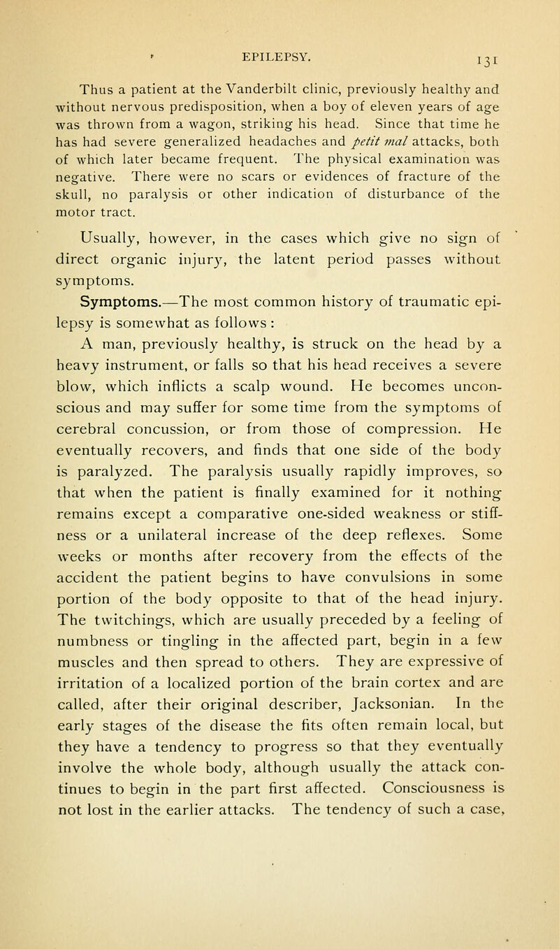 Thus a patient at the Vanderbilt clinic, previously healthy and without nervous predisposition, when a boy of eleven years of age was thrown from a wagon, striking his head. Since that time he has had severe generalized headaches and petit mal attacks, both of which later became frequent. The physical examination was negative. There were no scars or evidences of fracture of the skull, no paralysis or other indication of disturbance of the motor tract. Usually, however, in the cases which give no sign of direct organic injury, the latent period passes without symptoms. Symptoms.—The most common history of traumatic epi- lepsy is somewhat as follows : A man, previously healthy, is struck on the head by a heavy instrument, or falls so that his head receives a severe blow, which inflicts a scalp wound. He becomes uncon- scious and may suffer for some time from the symptoms of cerebral concussion, or from those of compression. He eventually recovers, and finds that one side of the body is paralyzed. The paralysis usually rapidly improves, so that when the patient is finally examined for it nothing remains except a comparative one-sided weakness or stiff- ness or a unilateral increase of the deep refiexes. Some weeks or months after recovery from the effects of the accident the patient begins to have convulsions in some portion of the body opposite to that of the head injury. The twitchings, which are usually preceded by a feeling of numbness or tingling in the affected part, begin in a few muscles and then spread to others. They are expressive of irritation of a localized portion of the brain cortex and are called, after their original describer, Jacksonian. In the early stages of the disease the fits often remain local, but they have a tendency to progress so that they eventually involve the whole body, although usually the attack con- tinues to begin in the part first affected. Consciousness is not lost in the earlier attacks. The tendency of such a case,