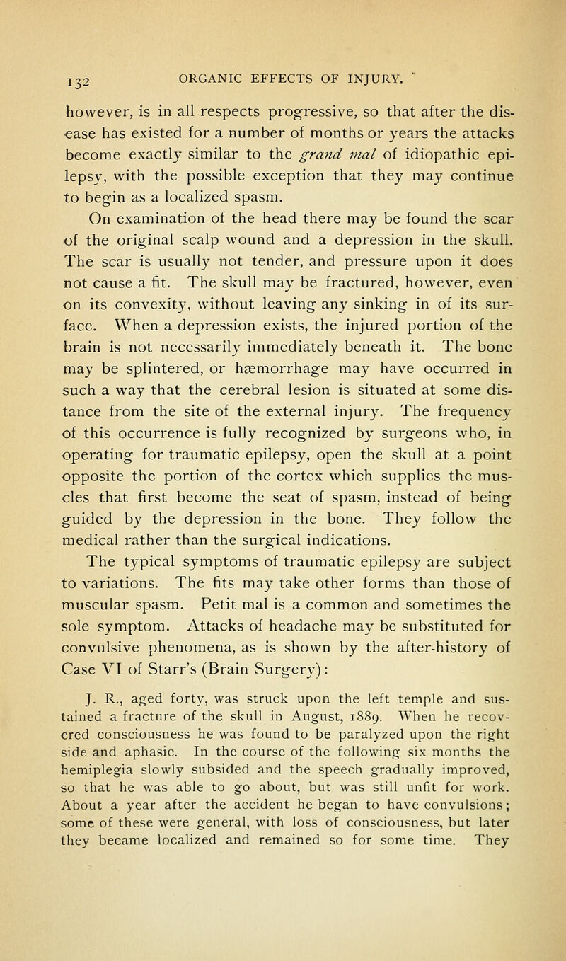 however, is in all respects progressive, so that after the dis- ease has existed for a number of months or years the attacks become exactly similar to the grmid vial of idiopathic epi- lepsy, with the possible exception that they may continue to begin as a localized spasm. On examination of the head there may be found the scar of the original scalp wound and a depression in the skull. The scar is usually not tender, and pressure upon it does not cause a fit. The skull may be fractured, however, even on its convexity, without leaving any sinking in of its sur- face. When a depression exists, the injured portion of the brain is not necessarily immediately beneath it. The bone may be splintered, or haemorrhage may have occurred in such a way that the cerebral lesion is situated at some dis- tance from the site of the external injury. The frequency of this occurrence is fully recognized by surgeons who, in operating for traumatic epilepsy, open the skull at a point opposite the portion of the cortex which supplies the mus- cles that first become the seat of spasm, instead of being guided by the depression in the bone. They follow the medical rather than the surgical indications. The typical symptoms of traumatic epilepsy are subject to variations. The fits may take other forms than those of muscular spasm. Petit mal is a common and sometimes the sole symptom. Attacks of headache may be substituted for convulsive phenomena, as is shown by the after-history of Case VI of Starr's (Brain Surgery): J. R., aged forty, was struck upon the left temple and sus- tained a fracture of the skull in August, 1889. When he recov- ered consciousness he was found to be paralyzed upon the right side and aphasic. In the course of the following six months the hemiplegia slowly subsided and the speech gradually improved, so that he was able to go about, but was still unfit for work. About a year after the accident he began to have convulsions; some of these were general, with loss of consciousness, but later they became localized and remained so for some time. They