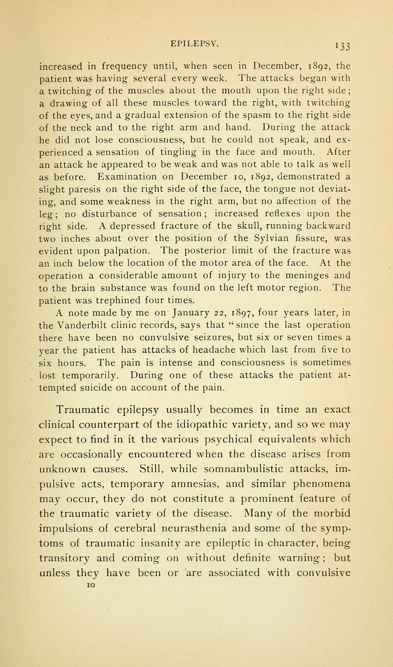 increased in frequency until, when seen in December, 1892, the patient was having several every week. The attacks began with a twitching of the muscles about the mouth upon the right side; a drawing of all these muscles toward the right, with twitching of the eyes, and a gradual extension of the spasm to the right side of the neck and to the right arm and hand. During the attack he did not lose consciousness, but he could not speak, and ex- perienced a sensation of tingling in the face and mouth. After an attack he appeared to be weak and was not able to talk as well as before. Examination on December 10, 1892, demonstrated a slight paresis on the right side of the face, the tongue not deviat- ing, and some weakness in the right arm, but no affection of the leg; no disturbance of sensation; increased reflexes upon the right side. A depressed fracture of the skull, running backward two inches about over the position of the Sylvian fissure, was evident upon palpation. The posterior limit of the fracture was an inch below the location of the motor area of the face. At the operation a considerable amount of injury to the meninges and to the brain substance was found on the left motor region. The patient was trephined four times. A note made by me on January 22, 1897, four years later, in the Vanderbilt clinic records, says that  since the last operation there have been no convulsive seizures, but six or seven times a year the patient has attacks of headache which last from five to six hours. The pain is intense and consciousness is sometimes lost temporarily. During one of these attacks the patient at- tempted suicide on account of the pain. Traumatic epilepsy usually becomes in time an exact clinical counterpart of the idiopathic variety, and so we may expect to find in it the various psychical equivalents which are occasionally encountered when the disease arises from unknown causes. Still, while somnambulistic attacks, im- pulsive acts, temporary amnesias, and similar phenomena may occur, they do not constitute a prominent feature of the traumatic varietv of the disease. Many of the morbid impulsions of cerebral neurasthenia and some of the symp- toms of traumatic insanity are epileptic in character, being transitory and coming- on without definite warning; but unless they have been or are associated with convulsive