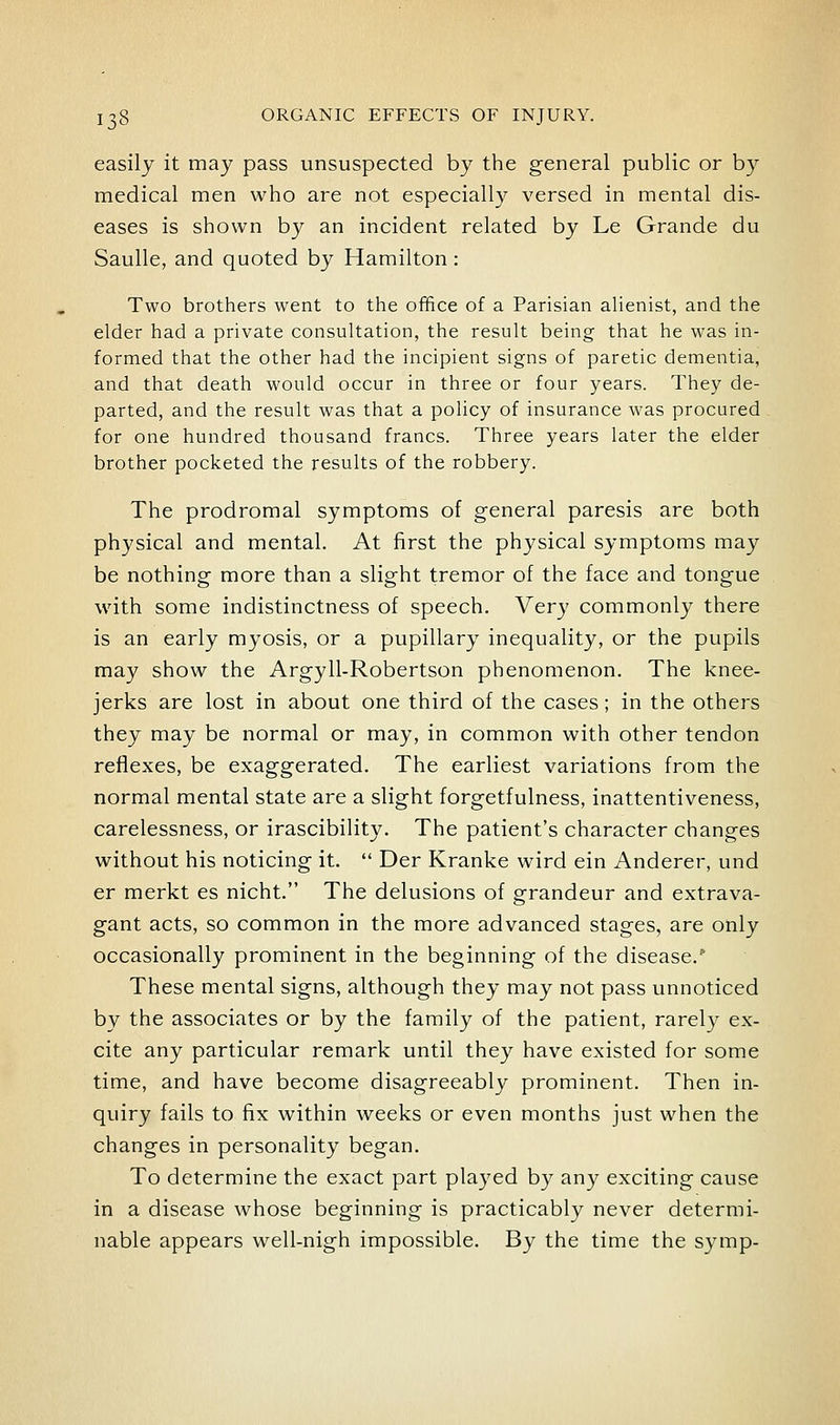 easily it may pass unsuspected by the general public or by medical men who are not especially versed in mental dis- eases is shown by an incident related by Le Grande du Saulle, and quoted by Hamilton: Two brothers went to the office of a Parisian alienist, and the elder had a private consultation, the result being that he was in- formed that the other had the incipient signs of paretic dementia, and that death would occur in three or four years. They de- parted, and the result was that a poUcy of insurance was procured for one hundred thousand francs. Three years later the elder brother pocketed the results of the robbery. The prodromal symptoms of general paresis are both physical and mental. At first the physical symptoms may be nothing more than a slight tremor of the face and tongue with some indistinctness of speech. Very commonly there is an early myosis, or a pupillary inequality, or the pupils may show the Argyll-Robertson phenomenon. The knee- jerks are lost in about one third of the cases; in the others they may be normal or may, in common with other tendon reflexes, be exaggerated. The earliest variations from the normal mental state are a slight forgetfulness, inattentiveness, carelessness, or irascibility. The patient's character changes without his noticing it.  Der Kranke wird ein Anderer, und er merkt es nicht. The delusions of grandeur and extrava- gant acts, so common in the more advanced stages, are only occasionally prominent in the beginning of the disease.'' These mental signs, although they may not pass unnoticed by the associates or by the family of the patient, rarely ex- cite any particular remark until they have existed for some time, and have become disagreeably prominent. Then in- quiry fails to fix within weeks or even months just when the changes in personality began. To determine the exact part played by any exciting cause in a disease whose beginning is practicably never determi- nable appears well-nigh impossible. By the time the symp-