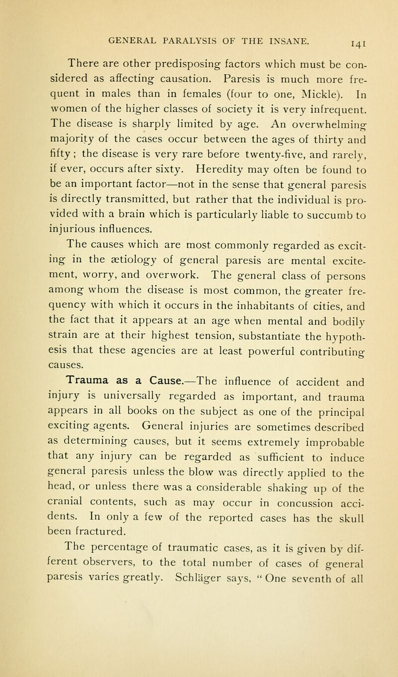 There are other predisposing factors which must be con- sidered as affecting- causation. Paresis is much more fre- quent in males than in females (four to one, Mickle). In women of the higher classes of society it is very infrequent. The disease is sharply limited by age. An overwhelming majority of the cases occur between the ages of thirty and fifty; the disease is very rare before twenty-five, and rarely, if ever, occurs after sixty. Heredity may often be found to be an important factor—not in the sense that general paresis is directly transmitted, but rather that the individual is pro- vided with a brain which is particularly liable to succumb to injurious influences. The causes which are most commonly regarded as excit- ing in the aetiology of general paresis are mental excite- ment, worry, and overwork. The general class of persons among whom the disease is most common, the greater fre- quency with which it occurs in the inhabitants of cities, and the fact that it appears at an age when mental and bodily strain are at their highest tension, substantiate the hypoth- esis that these agencies are at least powerful contributing causes. Trauma as a Cause.—The influence of accident and injury is universally regarded as important, and trauma appears in all books on the subject as one of the principal exciting agents. General injuries are sometimes described as determining causes, but it seems extremely improbable that any injury can be regarded as sufficient to induce general paresis unless the blow was directly applied to the head, or unless there was a considerable shaking up of the cranial contents, such as may occur in concussion acci- dents. In only a few of the reported cases has the skull been fractured. The percentage of traumatic cases, as it is given by dif- ferent observers, to the total number of cases of general paresis varies greatly. Schlager says,  One seventh of all